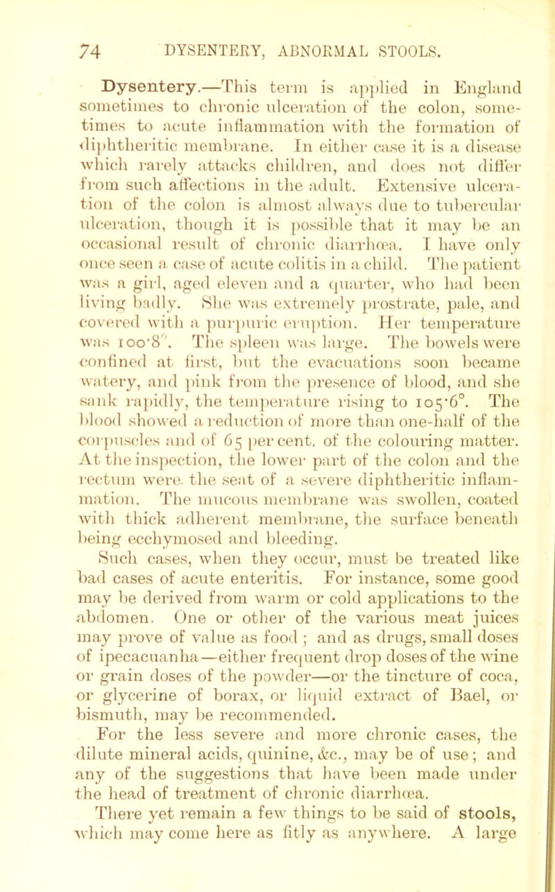 Dysentery.—This term is ap|)lied in England sometimes to chronic ulceration of the colon, some- times to acute inflammation with the formation of <liphthei'itic membmne. In either case it is a disea.se which rai'ely attacks chihh'en, and does not difl'ei- from such aflfections in the adult. Extensive ulcei'a- tion of the colon is almost always due to tnbei'culai- ulcei'ation, though it is po.ssible that it may be an occ^asional result of chronic diai'rhma. I have only once seen a, case of acute colitis in a child. The patient was a girl, aged eleven and a (]uarter, who had been living b.ndly. 8he was extremely prostrate, pale, and co\’ercd with a. ])ui [)uric, ('ruption. Her temperature was loo'S. The spleen was large. The bowels were confined at first, but the evacuations soon became watery, and pink from the pre.sence of blood, and she sank I'apidly, the temperature I’ising to io5'6“. The Iflood showed a. reduction of more than one-half of the corpu.scles and of 65 [)ercent. of the colouring matter. At the insj)ection, the lower part of the colon and the rectum were the seat of a severe diphtheritic infl.am- mation. The mucous meml)rane was swollen, coated with thick adhei'ent membrane, the surface beneath being ecchymosed and bleeding. Such cases, when they occur, must be treated like bad cases of acute enteritis. For instance, some good may be derived from warm or cold applications to the abdomen. One or other of the various meat juices may prove of value as food ; and as drugs, small do.ses of ipecacuanha—either frequent drop doses of the wine or grain doses of the powder—or the tincture of coca, or glycerine of borax, or licpiid extract of Bael, or bismuth, maj^ be recommended. For the less severe and more chronic cases, the dilute mineral acids, quinine, Ac., may be of use; and any of the suggestions that have been made under the head of treatment of chronic diarrhrca. There yet remain a few things to be said of stools, which may come here as fitly as anywhere. A large