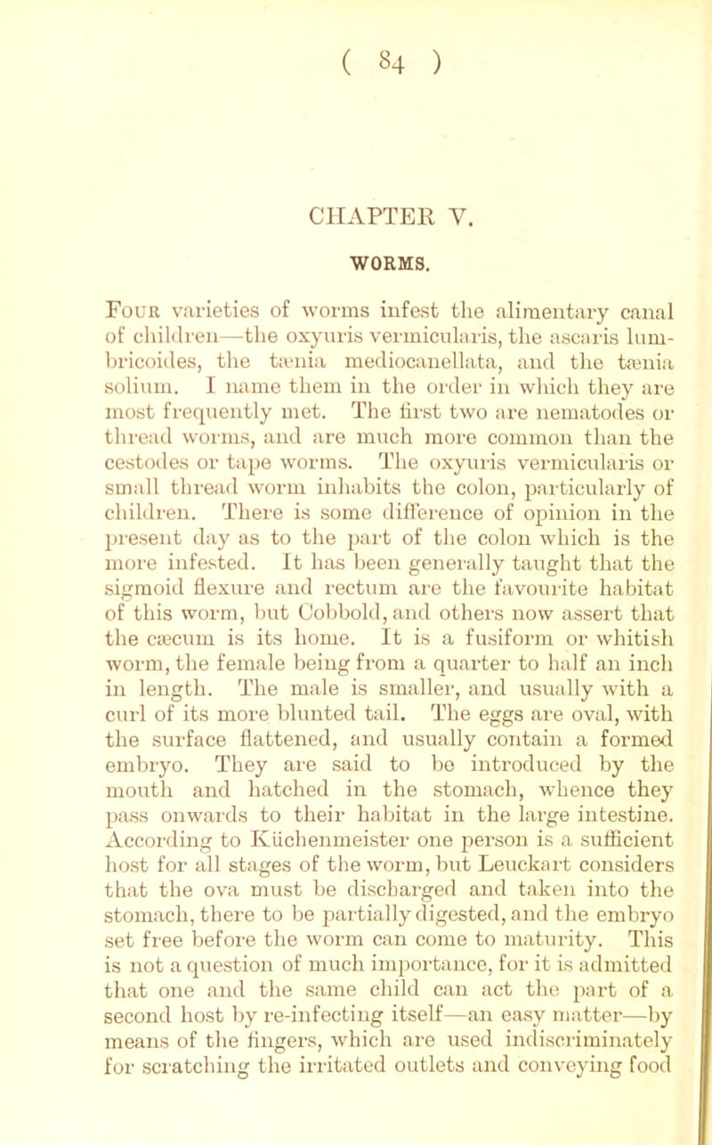 CHAPTER V. WORMS. Four varieties of worms infest the alimentary canal of cliildren—the oxyuris vermiciilaris, the ascaiis lum- bricoides, the t:enia mediocanellata, and tlie tt-enia solium. I name them in tlie order in which they are most frequently met. The first two are nematodes or thread worms, and are much more common than the cestodes or tape worms. The oxyuris vermicularis or small thread worm inhabits the colon, particularly of children. Thei'e is some difl'erence of opinion in the present day as to the part of the colon which is the more infested. It has been generally taught that the sigmoid flexure and rectum are the favourite habitat of this worm, but Cobbold,and others now assert that the ciecum is its home. It is a fusiform or whitish worm, the female being from a quarter to half ,an inch in length. The male is smaller, and usually with a curl of its more blunted tail. The eggs .are oval, with the surface flattened, and usually contain a formed embryo. They are said to bo introduced by the mouth and hatched in the stom.ach, whence they pass onwai’ds to their habitat in the large intestine. According to Klichenmeister one person is a sufficient host for all stages of the worm, but Leuckart considers that the ov.a mu.st be discharged and taken into the stomach, there to be 2iartially digested, .and the embryo set free before the worm can come to maturity. This is not a question of much importance, for it is admitted th.at one and the s.ame child can act the part of a second host by re-infecting itself—.an easy matter—by means of the fingers, which .are used indiscriminately for sciatching the irritated outlets and conveying food