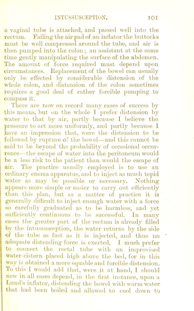 a vaginal tube is attached, and passed well into the rectum. Failing the air pad of an indator the buttocks must be well compressed around the tube, and air is then pumped into the colon; an assistant at the same time gently manipulating the surface of the abdomen. The amount of force lecpiired must depend upon circumstances. Replacement of the bowel can usually only he effected by considerable distension of the whole colon, and distension of the colon sometimes requires a good deal of rather forcible pumjaing to compass it. There are now on record many cases o-f success by this means, hut on the whole I })refer distension by water to that by air, partly because I believe the pressure to act more uniformly, and partly because I have an impression that, were the distension to be followed by rupture of the bowel—and this cannot be said to be beyond the probability of occasional occur- rence—the escape of water into the peritoneum would be a less risk to the patient than would the escape of air. The practice usually employed is to use an ordinary enema apparatus, and to inject as much tepid water as may be possible or necessary. Nothing appears more simple or easier to cany out cthciently than this plan, but as a matter of practice it is generally diflicult to inject enough water with a force so carefully graduated as to be harmless, anil yet sutliciently continuous to l)e successful. In many cases the greater part of the rectum is already filled by the intu.ssu.sception, the water returns by the side of the tube as fast as it is injected, and thus no adequate distending force is exerted. 1 much prefer to connect the rectal tube with an improvi.sed water-cistern placed high aliovm the bed, for in this way is obtained a morn equable and forciljle di.stension. To this I would add that, were it at hand, 1 should now in all Ciuses depend, in the first instance, upon a, Lund’s inflator, distending the bowel with wai'iii water that had been boiled and allowed to cool down to