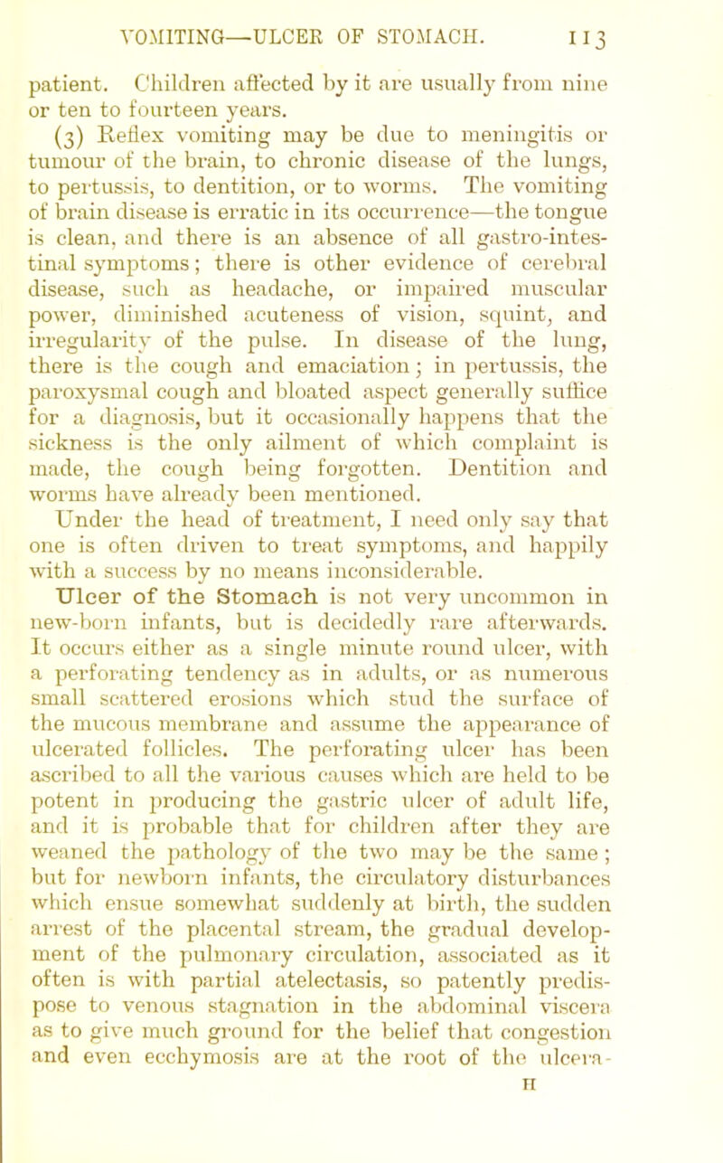 patient. Children aftected by it are usually from nine or ten to fourteen years. (3) Redex vomiting may be due to meningitis or tumour of the brain, to chronic disease of the lungs, to pertussis, to dentition, or to worms. The vomiting of brain disease is erratic in its occurrence—the tongue is clean, and there is an absence of all gastro-intes- tinal symptoms; there is other evidence of cerebral disease, such as headache, or imp.aired muscular power, diminished acuteness of vision, squint, and irregularity of the pulse. In disease of the lung, there is the cough and emaciation; in pertussis, the paroxysmal cough and bloated aspect generally suffice for a diagno.sis, but it occtisionally happens that the sickness is the only ailment of which complaint is made, the cough being forgotten. Dentition and worms have already been mentioned. Under the head of ti'eatment, I need only say that one is often driven to tieat symptoms, and happily with a success by no means inconsiderable. Ulcer of the Stomach is not very uncommon in new-born infants, but is decidedly rare afterwards. It occurs either as a single minute round ulcer, with a perforating tendency as in adults, or as numerous small scattered erosions which stiul the surface of the mucous membrane and assume the appearance of ulcerated follicles. The perforating ulcer has been a.scribed to all the various causes which are held to be potent in producing the gastric ulcer of adidt life, and it is probable that for children after they are weaned the pathology of the tw'o may be the same ; but for newborn infants, the circulatory disturbances which ensue somewhat suddenly at birth, the sudden arrest of the placental stream, the gradual develop- ment of the pmlmonary circulation, associated as it often is with partial atelectasis, so patently predis- pose to venous stagnation in the abdominal viscera as to give much ground for the belief that congestion and even ecchymosis are at the root of the ulcera- n