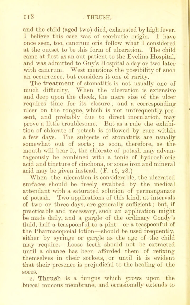 and the child (aged two) died, exhausted by high fever. I believe this case was of scorbutic origin. I have once seen, too, cancrum oris follow what I considered at the outset to be this form of ulceration. The child came at first as an out-patient to the Evelina Hospital, and was admitted to Guy’s Hospital a day or two later with cancrum. West mentions the possibility of such an occurrence, but considers it one of rarity. The treatment of stomatitis is not usually one of much difiiculty. When the ulceration is extensive and deep upon the cheek, the mere size of the ulcer requii-es time for its closure; and a corresponding ulcer on the tongue, which is not unfrequently pre- sent, and probably due to direct inoculation, may prove a little trouble.some. But as a rule the exhibi- tion of chlorate of potash is followed by cure within a few days. The subjects of stomatitis are usually somewhat out of sorts; as soon, therefoi'e, as the mouth will bear it, the chlorate of potash may advan- tageou.sly be combined with a tonic of hydrochloric acid and tincture of cinchona, or some iron and mineral acid may be given instead. (F. i6, 28.) When the ulceration is considerable, the ulcerated surfaces should be freely swabbed by the medical attendant ^vith a saturated solution of permanganate of ]wta.sh. Two applications of this kind, at intervals of two or three days, are generally sufiicient; but, if practicable and necessary, such an application might be made daily, and a gai’gle of the ordinary Condy’s fluid, half a teaspoonful to a pint—or a teaspoonful of the Pharmacopcnial lotion—should be used frequently, either by syringe or gargle as the age of the child may require. Loose teeth should not be extracted until a chance has been afforded them of refixing themselves in their sockets, or until it is evident that their presence is pi’ejudicial to the healing of the sores. 2. Thrush is a fungus which grows upon the buccal mucous membrane, and occasionally extends to