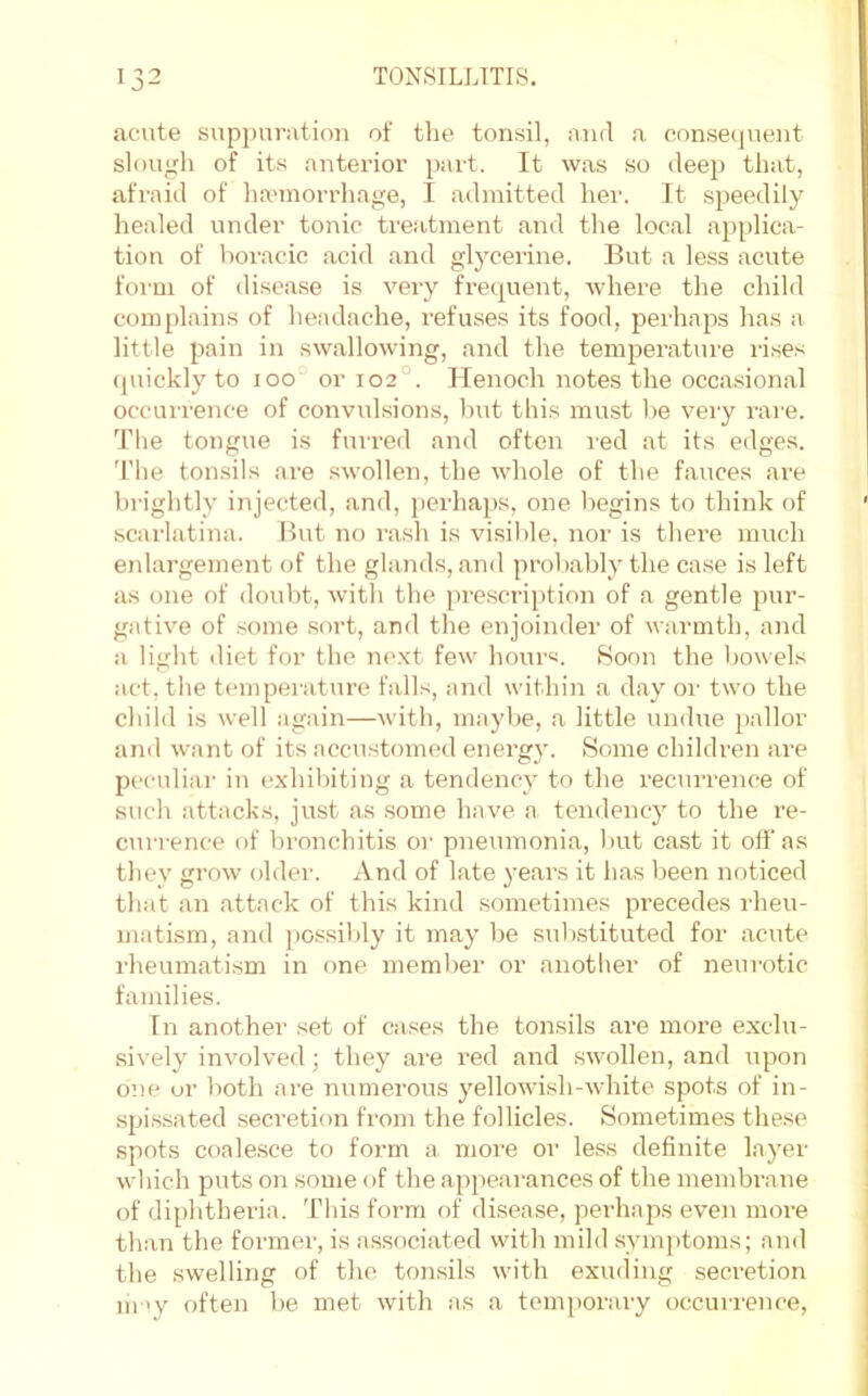 acute supj)uratiou of the tonsil, and a consequent slough of its anterior part. It was so deep that, afraid of haunorrhage, I admitted hei'. It speedily healed under tonic treatment and the local applica- tion of horacic acid and glycerine. But a less acute form of di.sease is very frequent, wdiere the child complains of headache, refuses its food, perhaps has a little pain in swallowing, and the temj)erature ri.ses quickly to ioo° or 102°. Henoch notes the occasional occurrence of convulsions, but this must he very rare. The tongue is furred and often red at its edges. 'I'he tonsils are .swollen, the whole of the fauces ai'e brightly injected, and, perhaps, one begins to think of scarlatina. But no rash is visil)le, nor is there much enlargement of the gland.s, and probably the case is left as one of doubt, with the i)rescription of a gentle pur- gative of .some sort, and the enjoinder of warmth, and a light diet for the ne.xt few hours. Soon the bowels act, the temperature falls, and within a day oi' two the child is well again—with, maybe, a little undue pallor and want of its accustomed enei’gy. Some children are peculiai' in exhibiting a tendency to the recurrence of such attacks, just as some have a tendency to the re- currence of bronchitis or pneumonia, but cast it off as they grow oldei'. And of late j’ears it has been noticed that an attack of this kind sometimes precedes rheu- matism, and possibly it may be substituted for acute I'heumatism in one memljer or anotlier of neurotic families. In another set of cases the tonsils are more exclu- sively involved; they are red and swollen, and upon o:>e or both are numerous yellowish--white spots of in- .spi.ssated secretion from the follicles. Sometimes these spots coale.sce to form a more or less definite layer which puts on some of the appearances of the membrane of diphtheria. Tliis form of disease, perhaps even more than the former, is associated with mild symptoms; and the swelling of the tonsils with exuding secretion m >y often be met with as a temporary occurrence.