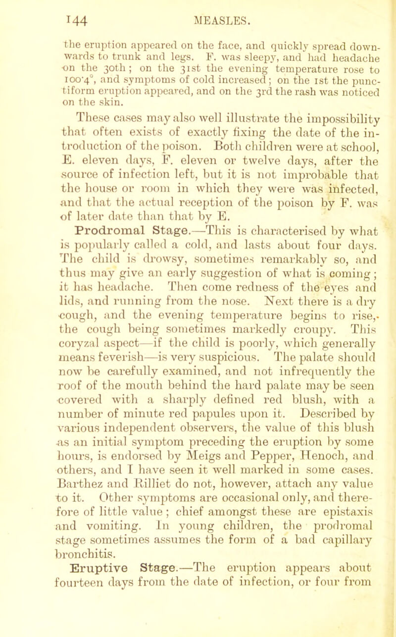 the eruption appeared on the face, and quickly spread down- wards to trunk and legs. F. was sleepy, and had headache ■on the 30th; on the 31st the evening temperature rose to ioo'4°, and symptoms of cold increased; on the ist the punc- tiform eruption appeared, and on the 3rd the rash was noticed on the skin. The.se cases may also well illustrate the impossibility that often exists of exactly fixing the date of the in- troduction of the poison. Botli cliildren were at school, E. eleven days, F. eleven or twelve days, after the som-ce of infection left, but it is not improbable that the hou.se or room in which they were was infected, and that the actual reception of the poison by F. was of later date than that by E. Prodromal Stage.—^Tliis is characterised by what is popularly called a cold, and lasts about four days. The child is drowsy, sometimes remarkably so, and thus may give an early suggestion of what is coming; it has headache. Then come redness of the eyes and lids, and running from the nose. Next there is a dry cough, and the evening tempei’ature begins to rise,- the cough being sometimes markedly crouijy. This coryzal aspect—if the child is poorly, which generally means feverish—is very suspicious. The palate should now be carefully examined, and not infrequently the roof of the mouth behind the hard palate may be seen covered with a sharply defined red blush, with a number of minute red papules upon it. Described by various independent observers, the value of this blush ns an initial symptom preceding the eruption by some hours, is endorsed by Meigs and Pepper, Henoch, and others, and I have seen it well marked in some cases. Barthez and Killiet do not, however, attach any value to it. Other .synqitoms are occasional only, and there- fore of little value ; chief amongst these are epistaxis and vomiting, in young children, the prodromal stage sometimes assumes the form of a bad capillary bronchitis. Eruptive Stage.—The eruption appears about fourteen days from the date of infection, or four from