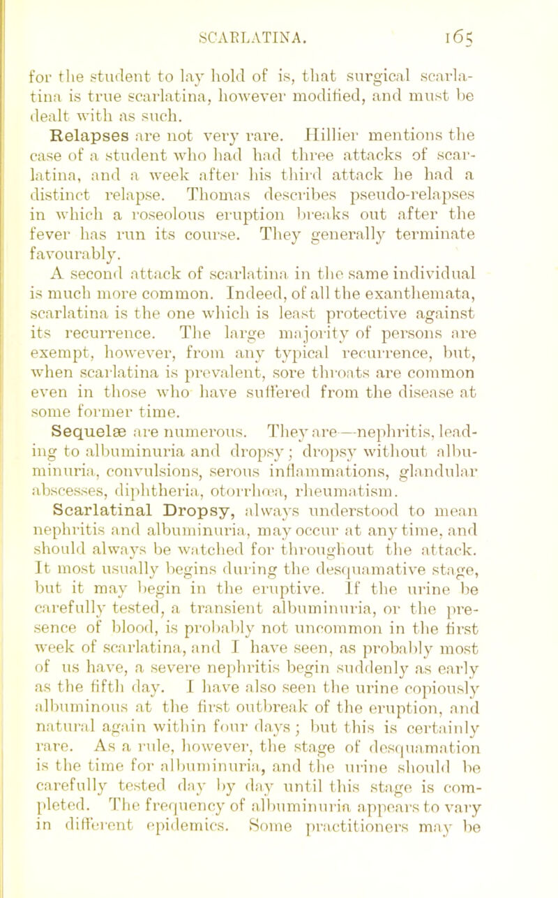 for tlie student to lay hold of is, that surgical scarla- tina is true scarlatina, however modified, and must l)e dealt with as such. Relapses are not very rare. Hillier mentions the case of a student who had had three attacks of scar- latina, and a week after his third attack he had a distinct relapse. Thomas describes pseudo-relapses in which a roseolous eruption breaks out after the fever has run its course. They generally terminate favourably. A second attsick of scarlatina in the same individual is much more common. Indeed, of all the exanthemata, scarlatina is the one which is least protective against its recurrence. The large majority of persons are exempt, however, from any typical recurrence, but, when scarlatina is picvalent, sore throats ai-e common even in those wlio have suffered from the disease at some foianer time. Sequelse are numerous. They are—nephritis, lead- ing to albuminuria and dropsy; drop.sy without albu- minuria, convulsions, serous inflammations, glandular abscesses, diphtheria., otorrho'a, rlieunmtism. Scarlatinal Dropsy, always iinderstood to mean nephritis and albuminuria, may occur at anytime, and should always be watched for throughout the attack. It most usually begins during the descpiamative stage, but it may begin in the eiuptive. If the urine be carefully tested, a transient albuminuiia, oi‘ the jtre- sence of blood, is probaldy not uncommon in the first week of .scarlatina, iind I have seen, as probably most of us have, a severe nephritis begin suddenly as early as the fifth day. I havm also .seen the urine copiously albuminous at the fir.st outbreak of the eruption, .and natural again within four d.ays; but this is certainly rare. As a rule, howevei', the stage of dos(pi.amation is the time for alljuminuria, and the urine -should be carefully tested day by day iintil this stage is com- [deted. d’he frerpmncy of albuminuria appears to vary in dillereirt epidenncs. Some practitioners m.ay be