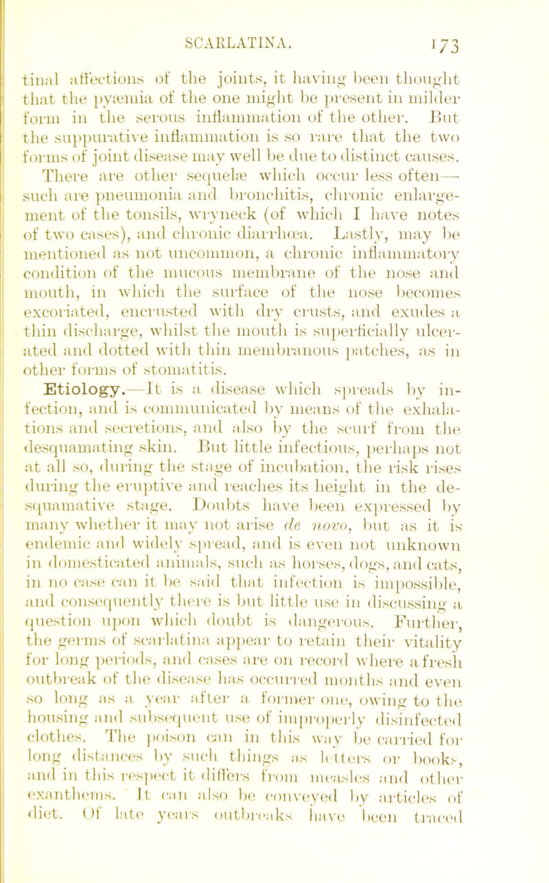 tinal ali'ec-tion.s of the joints, it liaving been thoiif^lit that the })yieniia of the one might l>e present in niihlei' form in the serons inflammation of the othei’. Bnt the suppni-ati\e inHammation is so rare that the two fonns of joint disease may well be dne to distinct causes. There are other .sequehe which occur le.ss often—■ such ai’e pneumonia and bronchitis, chronic enlai’ge- ment of the tonsils, wryneck (of which I have notes of two cases), and chionic diairha'a. Lastly, may be mentioneil as not uncommon, a chronic inflammatory condition of the mucous membi’ane of the nose and mouth, in which the suiface of the nose becomes excoriated, encnisted with diy crusts, and exudes a. thin discharge, whilst the mouth is supei’ficiaily ulcer- ated and dotted with thin membranous patches, as in other forms of stomatitis. Etiology.—It is a di.sea.se which spreads by in- fection, and is communicated by means of the exhala- tions and secretions, and also by the scurf from the <le.squamating skin. But little infectious, perhaps not at all .so, during the stage of incubation, the risk ri.ses during the eruptive and reaches its height in the de- s(piamative stage. Doubts have been exj>res.sed by many whether it may not arise de novo, Init as it is endemic and widely spread, and is even not unknown in domesticated animals, such as hoi'ses, dogs, and cats, in no case can it be said that infection is impossilde, and conse(piently theie is but little use in discussing a (juestion upon which doubt is dangei(jus. Further, the germs of .scarlatina a[)pear to retain their vitality for long periods, and cases are on lecord where afresh outbreak of the di.sea.se has occurred months and even .so long as a year after a foi-mer one, owing to tlui liousing and .sub.sequent u.se of inqa'operly disinfected clothes. The poi.son cjin in this wav be carried for long ilistances by such tilings as li Uei's or book.'-, and in this rc'sjiect it dillers from measles and other exanthems. It can also be convc'yed by articles of <liet. ()f laf(‘ yc'ars outbreaks iiavu been ti'aci'd