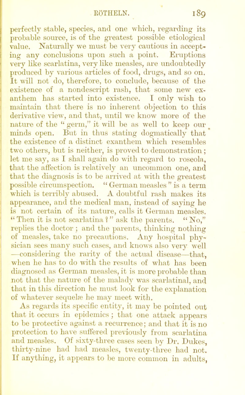 perfectly stable, species, and one which, regarding its probable sonrce, is of the greatest possible etiological value. Natiu’ally we must be very cautious in accept- ing any conclusions upon such a point. Eiaiptions very like scarlatina, very like measles, ai’e undoubtedly produced by vai-ious articles of food, drugs, and so on. It will not do, therefore, to conclude, because of the existence of a nondesciipt rash, that some new ex- anthem has started into existence. I only wish to maintain that there is no inherent objection to this derivative view, and that, until we know more of the nature of the “ germ,” it will be as well to keejD our minds open. But in thus stating dogmatically that the existence of a distinct exanthem which re.sembles two others, but is neithei’, is proved to demonsti'ation ; let me say, as I shall again do with regard to I’oseola, that the affection is relatively an uncommon one, and that the diagnosis is to be al•li^•ed :it with the greatest possible circumspection. “ German measles ” is a term which is terribly abused. A doubtful rash makes its appearance, and the medical man, instead of saying he is not certain of its nature, calls it Geianan measles. “ Then it is not scarlatina 1 ” ask the parents. “ No,” replies the doctor; and the parents, thinking nothing of mea.sles, take no precautions. Any hospital phy- sician sees many such cases, and knows also very well —considering the rarity of the actual disea.se—that, when he has to do with the results of what has been diagnosed as German measles, it is more probable than not that the nature of the malady was .scarlatinal, and that in this direction he must look for the explanation of whatever sequela? he may meet with. As regards its specific entity, it may be pointed out that it occurs in epidemics ; that one attack appeai-s to be protective against a I'ecurrence; and that it is no protection to have suffered previously fi’om scailatina and measles. Of sixty-three ca.ses seen by Dr. Dukes, thirty-nine had had measles, twenty-three had not. If anything, it appears to be moi'e common in adults,