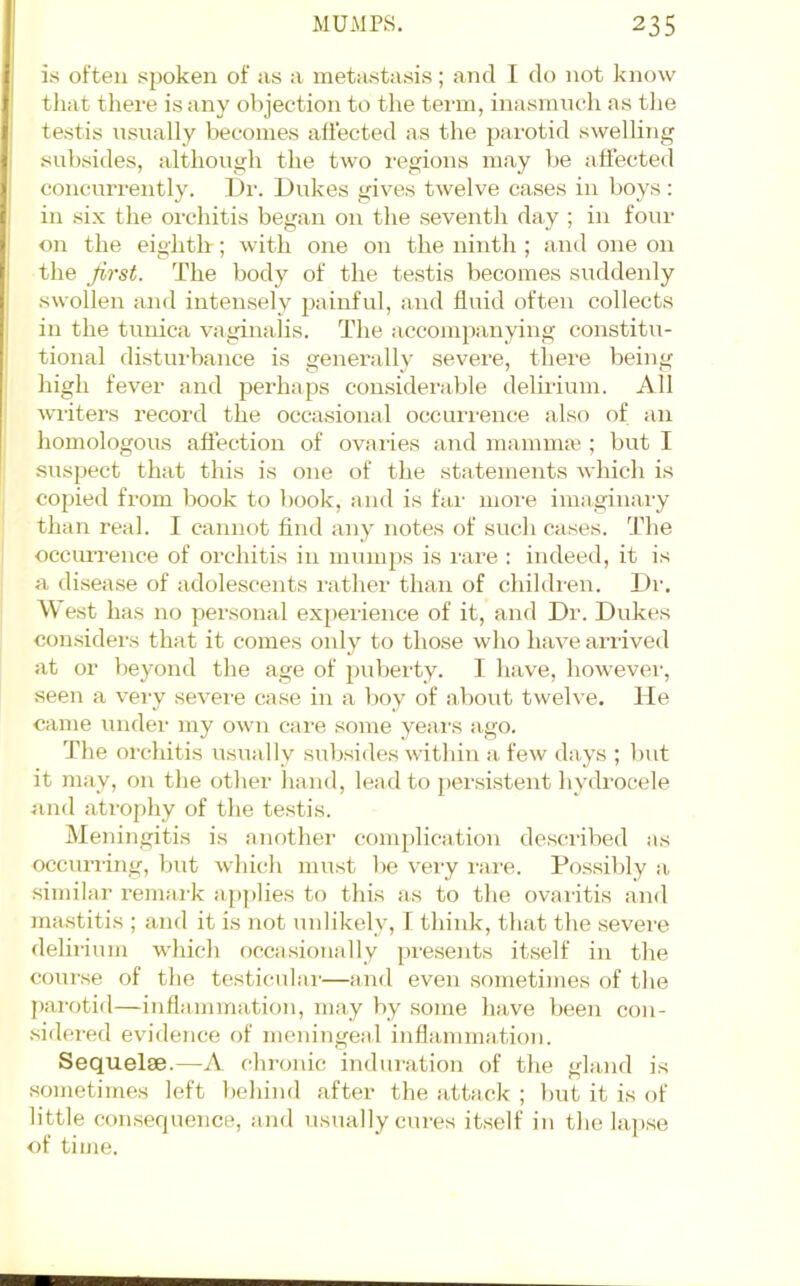 is often spoken of as a metastasis; aTul I do not know tliat there is any objection to the term, inasmuch as tlie testis nsnally becomes allected as the parotid swelling subsides, althongh the two I'egions may be affected concurrently. I)r. Dukes gives twelve cases in boys; in six the orchitis began on the seventh day ; in four on the eig'htlr; with one on the ninth ; and one on the first. The body of the testis becomes suddenly swollen and intensely painful, and fluid often collects in the tunica vaginalis. The accompanying constitu- tional distui-bance is genendly severe, there being liigh fever and pei’haps considerable deliiium. All wiiters record the occasional occuri-ence also of an homologous afiection of ovaries and mamma'; but I suspect that this is one of the statements which is copied from book to book, and is far more imaginary than real. I cannot find any notes of such cases. The occuiTence of orchitis in mumps is rare : indeed, it is a disease of adolescents rather than of children. Dr. West has no personal ex[)erience of it, and Dr. Dukes considei’s that it comes only to those who have arrived at or beyond the age of pulierty. 1 have, however, seen a very severe case in a boy of about twelve, lie came under my own care some years ago. The orchitis usually sulxsides within a few days ; but it may, on the other hand, lead to per.sistent hydrocele iind atrophy of the testis. Meningitis is another complication desciibed as occurring, but which must be veiy rare. Possibly a similar I'emai'k applies to this as to the ovaiitis and mastitis ; and it is not unlikely, I think, that the severe delirium which occasionally pre.sents itself in the course of the testiculai'—and even sometimes of the parotid—inflammation, may by some have been con- .sidered evidence of meningeal inflammation. Sequelae.—A chronic induration of the gland is sometimes left behind after the attack ; but it is of little consequence, and usually cures itself in the lapse of time.