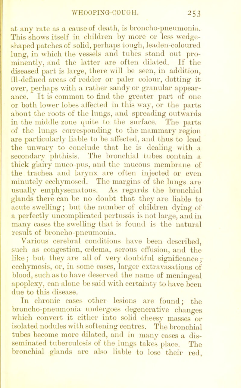 at any rate ius a cau.se of death, i.s broiicho-pneuiiioiiia. This shows itself in children by more or le.ss wedge- shaped patches of solid, perhaps tough, leaden-coloured lung, in which the ve.ssels and tubes stand out pi-o- minently, and the latter are often dilated. If the diseased part is large, there will be seen, in addition, ill-defined are;xs of redder or paler colour, dotting it over, perhaps with a rather sandy or granular appear- ance. It is common to hiul the greater pai’t of one or both lower lobes affected in this way, or the parts about the roots of the lungs, and spreading outwards in the middle zone (pnte to tlie surface. The parts of the lungs corresponding to the mammary region are particularly liable to be affected, and thus to lead the unwary to concliale that he is dealing with a. secondary phthisLs. The bronchial tubes contain a thick glairy muco-j)us, and the mucous membrane of the trachea and lar}'iix are often injected or even minutely ecchymo.sed. The margins of the lungs are usually emphysematous. As regards the bronchial glands there can be no doubt that they are liable to acute swelling; but the numbei' of childi'en dying of a perfectly uncomplicateil pertus.sis is not large, and in many cases the swelling that is found is the natural result of broncho-pneumonia. Various cereliral conditions have been desciibed, such as congestion, mdema, serous effusion, and the like; but they are all of very doubtful significance; ecchymosis, or, in some cases, larger extravasations of blood, such as to have deserved the name of meningeal apoplexy, can alone l)e said with certainty to have been due to this di.sease. In chronic cases otlier lesions are found; the broncho-2)neumonia undergoes degenei’ative changes which convert it eitlier into .solid cheesy mas.ses or isolated nodules with softening centres. The bronchial tubes become more dilated, and in many cases a dis- seminated tuberculosis of the lungs takes place. The bronchial glands are also liable to lose their red.