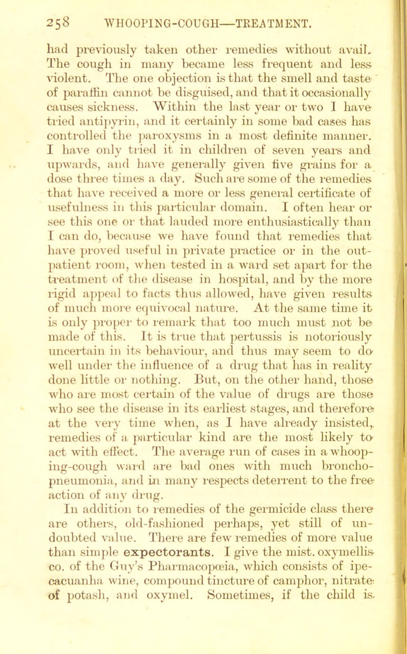 had previously taken other remedies without avail. The cough in many became less frequent and less ^dolent. The one objection is that the smell and taste of jiaraliin cannot be disguised, and that it occasionally causes sickness. Within the last year oi' two I have tried antij)yrin, and it cei'taiidy in some bad cases has controlled the pai-oxysms in a most definite inannei'. I have only tried it in children of seven yeai-s and upwai'ds, and have genemlly given five gi-ains for a dose three times a day. Such are some of the remedies that have received a more oi' less genei'al certificate of usefulness in this particular domain. I often hear or .see this one or that lauded more enthusia.stically than I can do, because we have found that i-emedies that have proved useful in private practice or in the out- patient room, when te.sted in a ward set apart for the treatment of the disease in hospital, and by the more rigid appeal to facts thus allowed, have given results of much moi-e e(puvocal nature. At the .same time it is oidy pmpei- to remark that too much must not be made of this. It is true that 2)ertussis is notoiiously uncertain in its behavioui', and thus may seem to do’ well under the influence of a drug that has in reality done little or nothing. But, on the other hand, those who ai’e most cei'tain of the value of diaigs ai-e those who see the disease in its earliest stages, and therefoi'e at the veiy time when, as 1 hav^e ah'eady insisted,, remedies of a particular kind are the most likely to act with efl'ect. The avei'age run of cases in a whoo])- ing-cough wal'd are bad ones with much broncho- pneumonia,, and tn many I'espects deteri'ent to the free action of any drug. In addition to remedies of the germicide class there are others, old-fashioned pei'hajis, yet still of un- doubted value. There ai-e few I'emedies of moi'e value than simple expectorants. I give the mist, oxymellis- CO. of the Guy’s Phai'inacopoeia, which consists of ipe- cacuanha wine, compound tinctui'e of camphor, nitrate- of potash, and oxymel. Sometimes, if the child is.