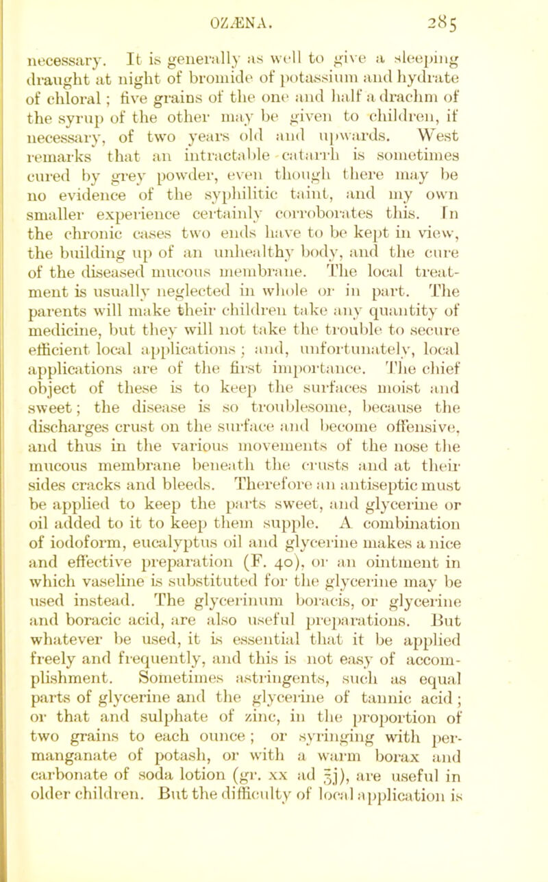 necessary. It is generall}- as well to give a sleeping draught at night of bromide of potassium and hydrate of chloral; live grains of the one and lialf a drachm of the syrup of the other may be given to children, if necessjiry, of two years old and ujiwards. West remarks that an intractable catarrh is sometimes cured by grey powder, even though there may be no evidence of the syphilitic taint, and my own smaller experience certainly corroborates this. In the chi-onic cases two ends have to be kept in \dew, the builchng up of an ludiealthy body, and the cure of the diseased mucous membrane. The local treat- ment is usually neglected in whole oi' in part. The parents will make their children take any quantity of medicine, but they will not take the troul)le to secure efficient local applications; and, unfortunately, local applications are of the first inqKa'taiice. 'I'he chief object of the.se is to keep the surfaces moist :ind sweet; the disease Ls .so troublesome, because the discharges crust on the surface and become ofiensiv*;, and thus in the various movements of the nose the mucous membrane beneath the crusts and at their sides cracks and bleeds. Therefore an antiseptic must be applied to keep the parts sw'eet, and glycerine or oil added to it to keep them supple. A combination of iodoform, eucalyptus oil and glyceiiue makes a nice and eftective preparation (F. 40), or an ointment in which vaseline Is sukstituted for the glycerine may be used instead. The glycerinum boracis, or glycerine and boracic acid, are also useful pre2)arations. But whatever be used, it Is essential that it be applied freely and frequently, and this Is not ejisy of accom- plishment. Sometimes astringents, such its equal parts of glycerine and the glycei-ine of tannic acid; or that and sulphate of zinc, in the pi'oportion of two grains to each ounce ; or .syringing with per- manganate of potash, or with a warm borax and cai’bonate of .soda lotion (gr. xx ad 3]), are useful in older children. But the difficulty of local application is