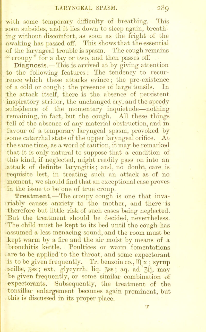 'with .some temporary difficulty of breathing. Tliis soon subsides, and it lies down to sleep again, breath- ing without discotnfoi-t, as soon as the flight of the awaking has passed off. This shows that the essential of the laryngeal trouble is spasm. The cough remains “ croupy ” for a day or two, and then passes off. Diagnosis.—This is arrived at by giving attention to the following featimes : The tendency to recur- rence which these attacks evince; the pi'e-existence of a cold or cough ; the presence of large tonsils. In the attack itself, there is the absence of persistent inspiratory stridor, the unchanged cry, and the speedy subsidence of the momentary inquietude—nothing remaining, in fact, but the cough. All these things tell of the absence of any mateiial obsti'uction, and in favour of a temporary laryngeal spasm, provoked by some catarrhal state of the upper laryngeal oiifice. At the same time, as a word of caution, it may lie I'emai'ked that it is only natui'al to suppose that a condition of this kind, if neglected, might readily pass on into an i attack of definite laiyngitis; and, no doubt, care is requisite lest, in treating such an attack as of no I moment, we should find that an exceptional case proves I in the i.ssue to be one of true croup. Treatment.—The croupy cough is one that inva- ) riably causes anxiety to the mother, and there is therefore but little risk of such cases being neglected. But the treatment .should be decided, nevertheless. ■ The child must be kept to its bed until the cough has •.a.ssumed a less menacing sound, and the room must be kept warm by a fire and the air moist by means of a bronchitis kettle. Poultices or warm fomentations I . are to be applied to the tliroat, and some expectorant J is to be given frequently. Ti'. benzoin co., Tf^x ; syrup i scillse, 3ss ; ext. glycyrrh. liq. 7,ss; aq. ad 3ij, may be given frequently, or some similar combination of “ -expectorants. Subsequently, the treatment of the tonsillar enlargement becomes again prominent, but ' this is di.scussed in its proper place. T