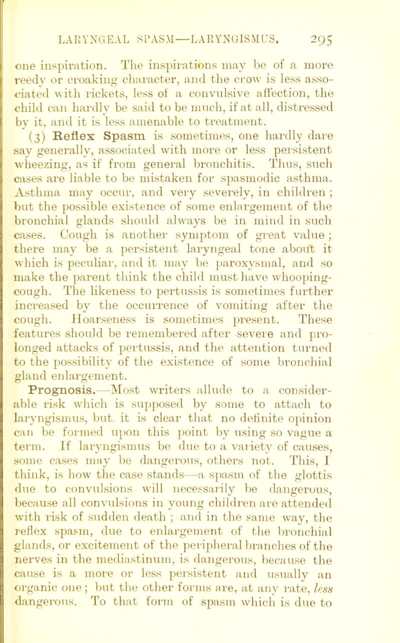 one inspiration. The inspirations may he of a more reedy or croaking character, and the ci'ow is less a.sso- ciated with rickets, less of a convulsive affection, the child can hardly be said to be much, if at all, distressed by it, and it is less amenable to treatment. (3) Reflex Spasm is sometimes, one hardly dare say generally, associated with more or less persistent wheezing, as if from general bronchitis. Thus, such cases are liable to be mistaken for spasmodic asthma. Asthma may occur, and very .severely, in children ; but the possible e.xistence of some enlargement of the bronchial glands should always be in mind in such cases. Cough is another symjitom of great value ; there may be a persistent laryngeal tone about it which is peculiai', and it may be paroxysmal, and so make the parent think the child must have whooping- cough. The likeness to pertussis is sometimes further inci'ea.sed by the occurrence of vomiting after the cough. Hoarseness is sometimes present. These features should be remembered after severe and pro- longed attacks of pertussis, and the attention turned to the po.ssibility of the existence of .some bronchial gland eidargement. Prognosis.—Most writers allude to a consider- able risk which is supposed by some to attach to laryngismus, but it is clear that no definite opinion can be formed upon this jioint by using so vague a term. If laryngismus be due to a variety of causes, some eases may be dangerous, others not. This, I think, is how the case stands—a spasm of the glottis due to convulsions will necessarily be dangerous, because all convulsions in young children are attended with lisk of sudden death ; anfl in the .same way, the reflex spasm, due to enlargement of the lironchial glands, or excitement of the peripheral bi'anches of the nerves in the mediastinum, is dangerous, l>ecau.se the cause is a more or less persistent and usually an organic one; but the other forms are, at any rate, less dangerous. To that form of spasm which is due to