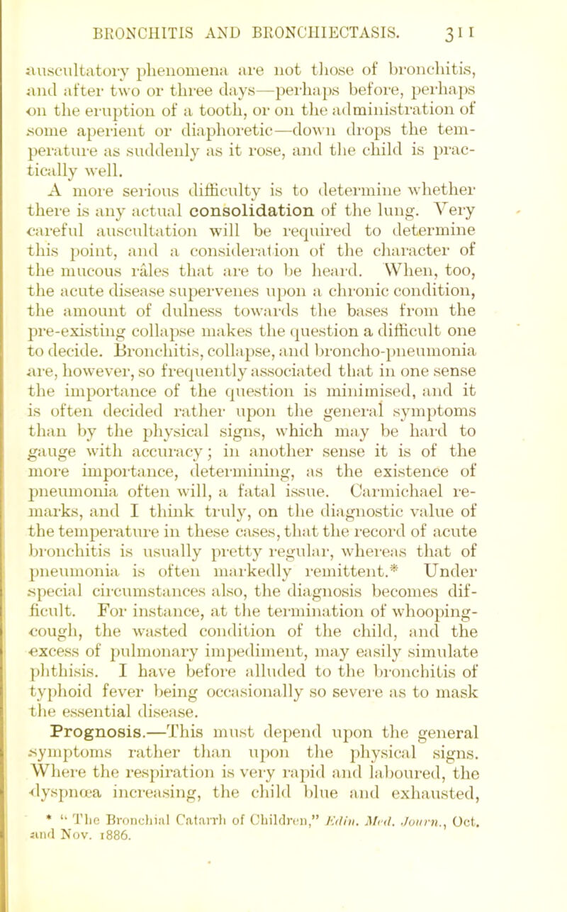 jiuscultatoi'y phenomena are not tliose of broncTiiti.s, juul after two or three days—perhaps before, perhaps <m the ei’uption of a tooth, or on the administration of .some apei-ient or diaphoretic—donii di-ops the tem- peratiu-e as suddenly as it rose, and tlie child is prac- tically well. A more serious difficulty is to determine whether there is any actual consolidation of the lung. Very careful auscultation will be required to determine this point, and a consideration of the character of the mucous rfdes that are to be heard. When, too, the acute disease supervenes uj)on a chronic condition, the amount of dulness towards the bases from the ^me-existing collapse makes the question a difficult one to decide. Bronchitis, collapse, and l)roncho-i)iieumonia <ii'e, however, so frequently a.s.sociated that in one sense the importance of the question is minimised, and it is often decided rather upon the general symptoms than by the physical signs, which may be hard to gauge with accui'acy; in another sense it is of the more importance, deteimining, as the existence of pneumonia often will, a fatal issue. Carmichael re- marks, and I thmk truly, on the diagnostic value of the temperature in these cases, that the i-ecord of acute bronchitis is usually pretty I'egidai', whereas that of pneumonia is often markedly remittent.* Under special circumstances also, the diagnosis becomes dif- iicidt. For instance, at the termination of whooping- cough, the wasted condition of the child, and the excess of 2)ulmonary im2)ediment, may easily .simulate j)hthi.sis. I have before alluded to the bimicliitis of typhoid fever being occasionally so sevei’e as to mask the e.s.sential disease. Prognosis.—This must depend iqion the general -symptoms rather than iqxjii the jdiysical signs. Where the x’esjhration is very raj)id and laboured, the ■dysjmcca increasing, the child blue and exhau.sted, * ‘‘ Tlie Bronclii.'il Catairli of Chiklrcii,” Kdin. Mrd. Juiirn., Oct. jiiul Nov. 1886. I