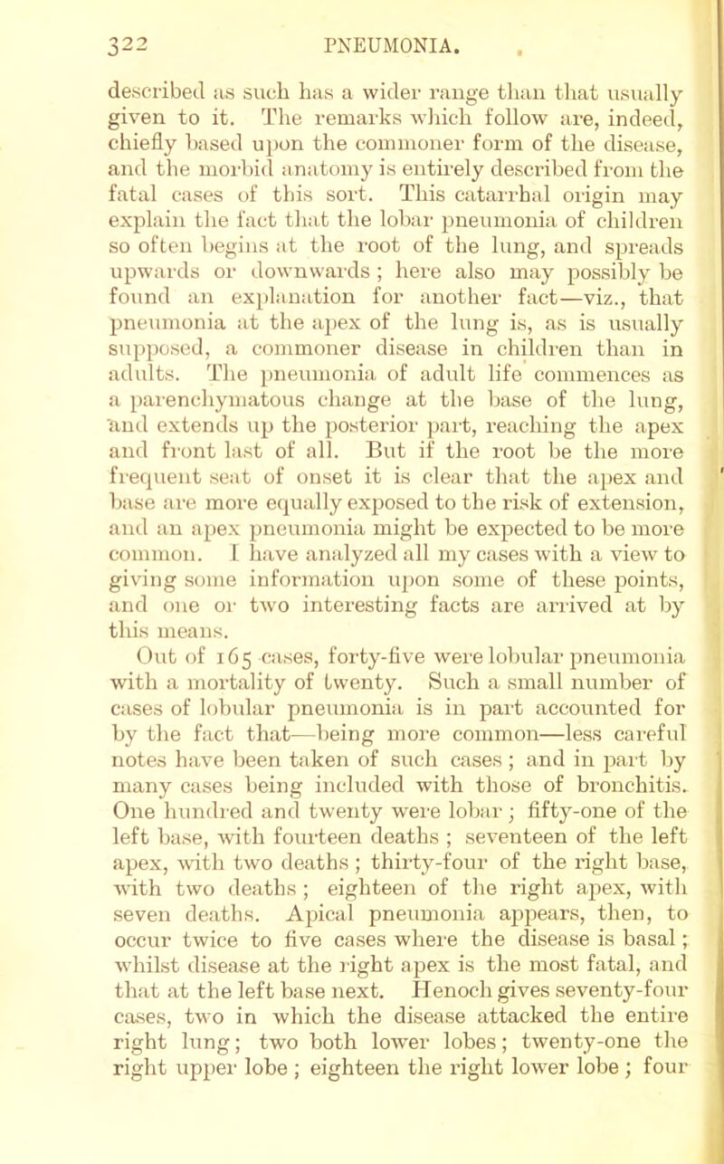 de.scribecl as such has a wider range than that usually given to it. The remarks wliich follow are, indeed, chiefly based upon the commoner form of the disease, and the morbid anatomy is entii'ely described from the fatal cases of tins sort. This cataia-hal oiigin may explain the fact tliat tlie lobar pneumonia of children so often begins at the root of the lung, and spreads upwards or downwards ; here also may possibly be found an ex[)lanation for another fact—viz., that pneumonia at the apex of the lung is, as is usually suppo.sed, a commoner disease in children than in adults. The pneumonia of adult life commences as a parenchymatous change at the base of the lung, and extends up the posterior pai’t, reaching the apex and fi'ont last of all. But if the root be the more frequent seat of onset it is clear that the apex and base are moi-e equally exposed to the risk of extension, and an apex pneumonia might be expected to be moi’e common. 1 have analyzed all my cases with a view to giving some information upon some of these ^Joints, and one or two interesting facts are arrived at by this means. Out of 165 cases, forty-five were lobular pneumonia with a mortality of twenty. Such a small number of cases of lobidar pneumoniii is in part accounted for by the fact that—being more common—less careful notes have been taken of such cases ; and in jiart by many cases being included with those of bronchitis. One hundred and twenty were lol)ar; fifty-one of the left base, Avith fourteen deaths ; seventeen of the left apex, with two deaths ; thirty-fonr of the right base, with two deaths ; eighteen of the right apex, with seven deaths. Apical pneumonia appears, then, to occnr twice to five cases where the disea.se is basal; whilst disease at the l ight ajiex is the most fatal, and that at the left base next. Henoch gives seventy-four cases, two in which the disease attacked the entire right lung; two both lower lobes; twenty-one the right uppei' lobe ; eighteen the right lower lobe ; four