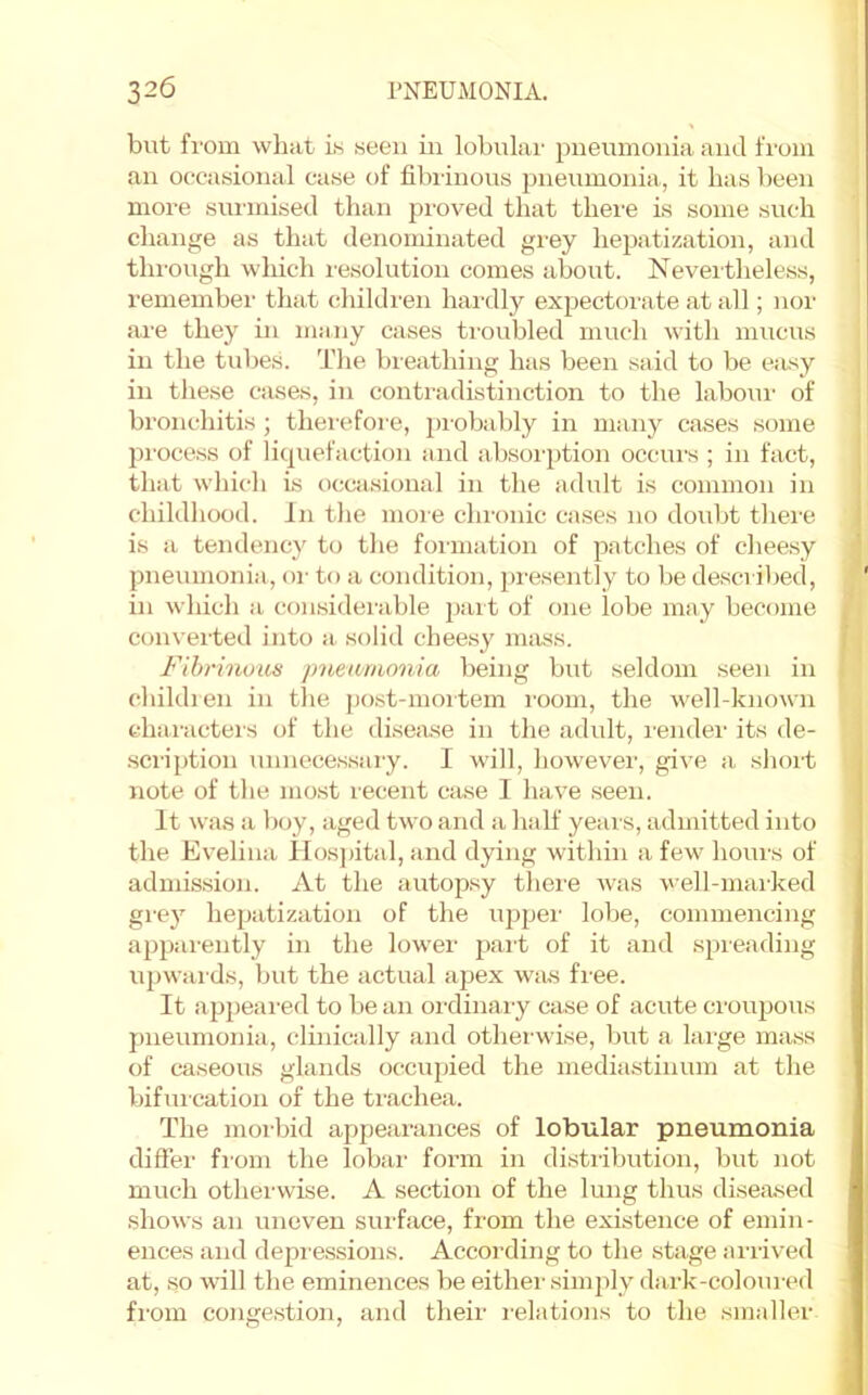 but fi'om what i.s ween in lobulai- pneumonia and fi'uiu an occasional case of fibrinous })neumonia, it has been more surmised than pi'oved that there is some such cliange as that denominated gi’ey hepitization, and thi'ough which I'esolution comes about. Neveitheless, remember that cliildren hardly exjjectoi'ate at all; nor are they in many cases troubled much with mucus in the tubes. The breathing has been said to be e:usy in these cases, in contradistinction to the labour of bronchitis ; thei'efore, piobably in many cases some proce.ss of licpiefaction and absoi'ption occurs ; in fact, that which is ocai.sional in the adult is common in childhood. In the more chronic cases no doubt there is a tendency to tlie formation of patches of cheesy pneumonia, oi- to a condition, presently to be described, in which a (;onsiderable part of one lobe may become converted into a. solid cheesy niiiss. Fibrinous jmeamonia being but seldom seen in children in the j)ost-moitem I'oom, the well-known characters of the disease in the adult, I'ender its de- scription unnecessary. I will, however, give a short note of the mo.st recent Ciise I have seen. It was a boy, aged two and a half yeiirs, admitted into the Evelina Hospital, and dying within a few hours of admission. At the autop.sy there was well-marked grej’’ hepatization of the uppei' lobe, commencing appiirently in the lower part of it and spreading upwaids, but the actual apex was fiee. It appeai-ed to be an oi'dinaiy case of acute ci'oupous | jmeumonia, clinically and otherwise, but a large mass i of caseous glands occupied the mediastinum at the I bifuication of the trachea. i The moi-bid appearances of lobular pneumonia differ fi-om the lobai' form in distribution, but not much otherwise. A section of the lung thus diseased shows an uneven surface, from the existence of emin- ences and depi essions. According to the stage arrived at, so will the. eminences be either simply dark-coloured from congestion, and their relations to the smaller