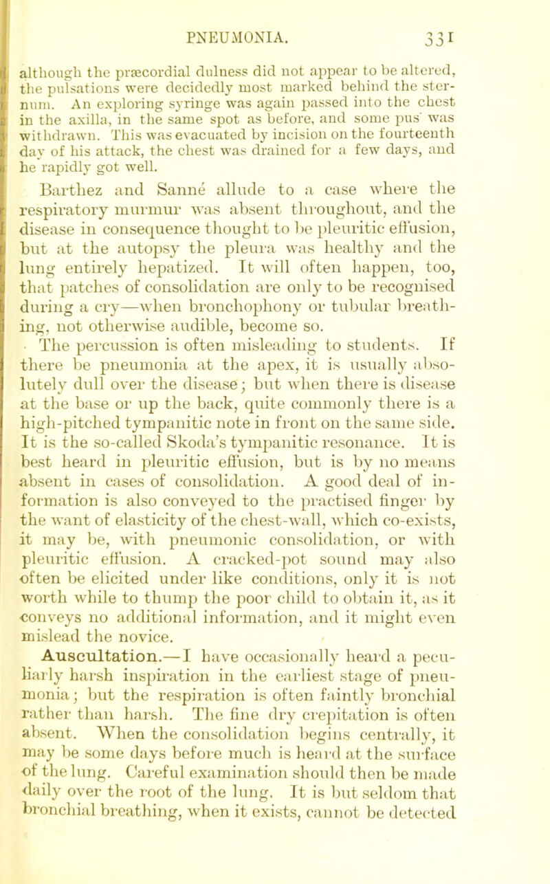 ^ r although the prfecordial clulness did not appear to be altered, the pulsations were decidedly most marked behind the ster- num. An exploring syringe was again passed into the chest in the axilla, in the same spot as before, and some pus' was withdrawn. This was evacuated by incision on the fourteenth day of his attack, the chest was drained for a few days, and he rapidly got well. Bai-tliez and Sanne allude to a case where the respiratory murmur was absent throughout, and the disease in consequence thought to he pleuritic ell'usion, but at the autopsy the pleura wa.s healthy and the lung entirely hepatized. It will often happen, too, that patches of consolidation are oidy to be recognised during a cry—when bronchophony or tubular breath- uig, not otherwise audible, become so. The percussion is often misleading to students. If there be pneumonia at the apex, it is usually abso- lutely dull over the disease; but when there is disease at the base or up the back, quite commonly there is a high-pitched tympanitic note in front on the same side. It is the so-called Skoda’s tympanitic ro.sonance. It is be.st heard in pleuritic efiusion, but is by no means absent in cases of consolidation. A good deal of in- formation is also conveyed to the practised linger by the want of ela.sticity of the chest-wall, which co-exists, it may be, with pneumonic consolidation, or with pleuritic effusion. A cracked-pot sound may also often be elicited under like conditions, only it is not worth while to thump the poor child to obtain it, as it conveys no additional information, and it might even mislead the novice. Auscultation.—I have occasionally heard a pecu- liarly harsh inspiration in the earliest stage of pneu- monia; but the respii’ation is often faintly bronchial rather than har.sh. The fine dry crepitation is often absent. When the con.solidation begins centrally, it may be some days before much is heard .at the surface of the lung. Careful examination should then be made daily over the root of the lung. It is hutsehlom that bronchial breathing, when it exists, cannot be detected