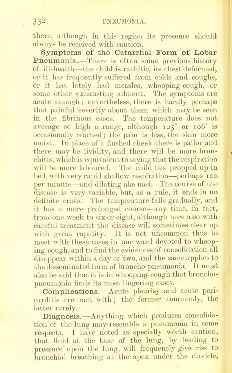 there, although in this region its presence should always be received with caution. Symptoms of the Catarrhal Form of Lobar Pneumonia.—There is often some previous history of ill-health—the child is imchitic, its chest deformed, or it has fi'cquently suffered from colds and coughs, or it has lately had measles, whooping-cough, or some other exhausting ailment. The symptoms are acute enough; nevertheless, there is hardly perhaps that painful severity about them which may be seen in the fibrinous cases. The temperature does not average so high a range, although 105° or 106° is occasionally reached; the pain is less, the skin more moist. In place of a flushed cheek there is pallor and there may be lividity, and there will be more bron- chitis, which is equivalent to saying that the respiration will be more laboured. The child lies jjropped up in bed, with very rapid shallow respiration—perhaps 100 per minute—and dilating alse nasi. The course of the disease, is very variable, but, as a rule, it ends in no definite crisis. The temperature falls gradually, and it has a more prolonged course—any time, in fact, from one week to six or eight, although here also with cai'eful treatment the disease will sometimes clear up with gi'eat rapidity. It is not uncommon thus to meet with these ca-ses in onr ward devoted to whoop- ing-cough, and to find the evidences of consolidation all disappeai- within a day oi' two, and the same applies to the disseminated form of bi'oncho-pneumonia. It must also be .said that it is in whooping-cough that bi’oncho- pneumonia finds its most lingeiing cases. Complications.—Acute pleurisy and acute peri- carditis iire met with; the former commonly, the latter- rarely. Diagnosis.—Anything which produces consolida- tion of the lung may resemble a pneumonia irr some respects. I have noted as specially worth caution, that flirid at the base of the lung, by leading to pre.ssure upotr the lung, will frequently give rise to bronchial breathing iit the apex under the clavicle.