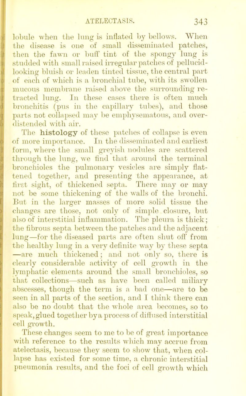 lobule when the lung is inflated by bellows. When the disea.se is one of small disseminated patches, then the fawn or buff tint of the spongy lung is .studded with .small I'aised irregular patches of pellucid- looking blui.sh 01' leaden tinted tissue, the central jmrt of each of which is a bronchial tube, with its swollen mucous membrane raised above the surrounding re- tracted lung. In these cases there is often much bronchitis (pus in the capillary tubes), and those parts not collapsed may be emphysematous, and over- drstended with air. The histology of these patches of collapse is even of more importance. In the dis.seminated and earliest form, where the small greyish nodides are scattered through the lung, we find that around the terminal bronchioles the pulmonary vesicles are sim})ly flat- tened together, and presenting the appearance, at first sight, of thickened septa. There may or may not be some thickening of the walls of the bronchi. But in the larger masses of more solid tissue the changes are those, not only of simple closure, but also of interstitial inflammation. The pleui’a is thick; the fibrous septa between the patches and the adjacent lung—for the di.seased parts are often shut off from the healthy lung in a very definite way by these septa —are much thickened; and not only so, there is clearly considerable activity of cell growth in the lymphatic elements around the small bi'onchioles, so that collections—such as have been called miliary abscesses, though the term is a bad one—are to be seen in all parts of the section, and 1 think there can also be no doubt that the whole area becomes, so to speak,glued together bya proce.ss of diffused interstitial cell gi'owth. These changes seem to me to be of great importance with reference to the results which may accrue from atelecta.sis, because they .seem to show that, when col- lapse has exi.sted for .some time, a chronic interstitial pneumonia results, and the foci of cell growth which