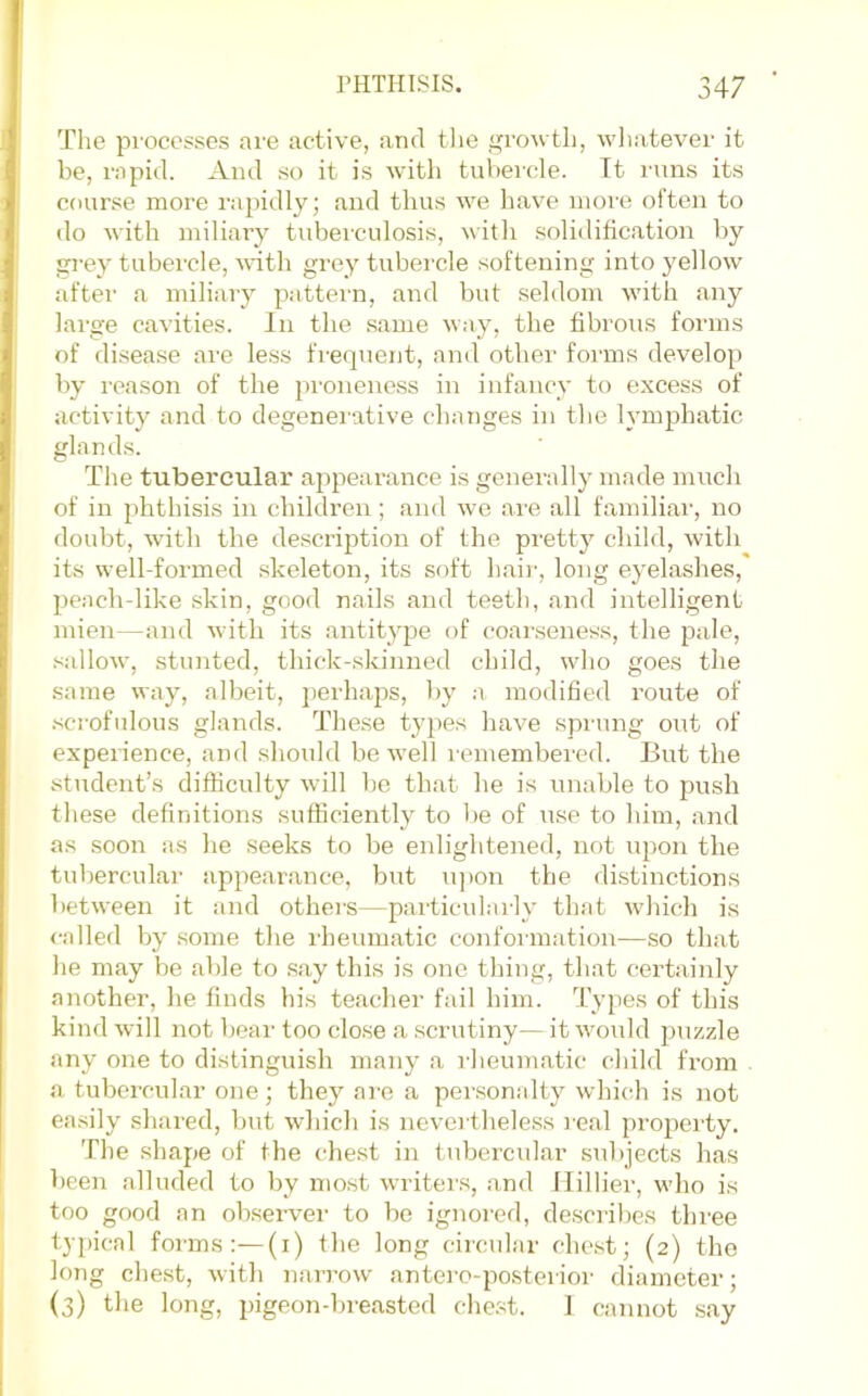 The processes are active, and tlie growth, wliatever it be, rapid. And so it is wdth tubercle. Tt runs its course more rapidly; and thus we have more often to do with miliary tuberculosis, with solidification by grey tubercle, vuth grey tubercle softening into yellow after a miliary pattei'n, and but seldom with any large cavities. In the same way, the fibrous forms of disease are less frecpient, and other forms develop by reason of the proneness in infancy to excess of activity and to degenei'ative changes in the lymphatic glands. The tubercular appearance is generally made much of in phthisis in children ; and we are all familial, no doubt, with the description of the pretty child, with its well-formed skeleton, its soft hair, long eyelashes, peach-like skin, good nails and teeth, and intelligent mien—and with its antitype of coarseness, the pale, sidlow, stunted, thick-skinned child, wdio goes the same way, albeit, ])erhaps, by :i modified route of .scrofulous glands. These tyj>es have sprung out of experience, and should be well remembered. But the student’s difliculty will be that he is unable to push these definitions sufficiently to be of use to him, and as soon as he seeks to be enlightened, not upon the tubercular appearance, but u]ion the distinctions between it and others—particidai-ly that which is <-alled by some the rheumatic conformation—so that he may be able to say this is one thing, that certainly another, he finds his teacher fail him. Types of this kind will not bear too close a scrutiny— it would ])uzzle any one to distinguish many a rheumatic child from a tubercular one; they are a personalty whi(di is not ea.sily shai’ed, but which is nevm’theless I’eal property. The .shape of the chest in tubercular sTd)jects has been alluded to by mo.st writers, and Hillier, who is too good an observer to be ignored, describes three typical forms:—(i) the long circular chc.st; (2) the long chest, with naiTow antero-posterior diameter; (3) the long, pigeon-breasted chest. 1 cannot say