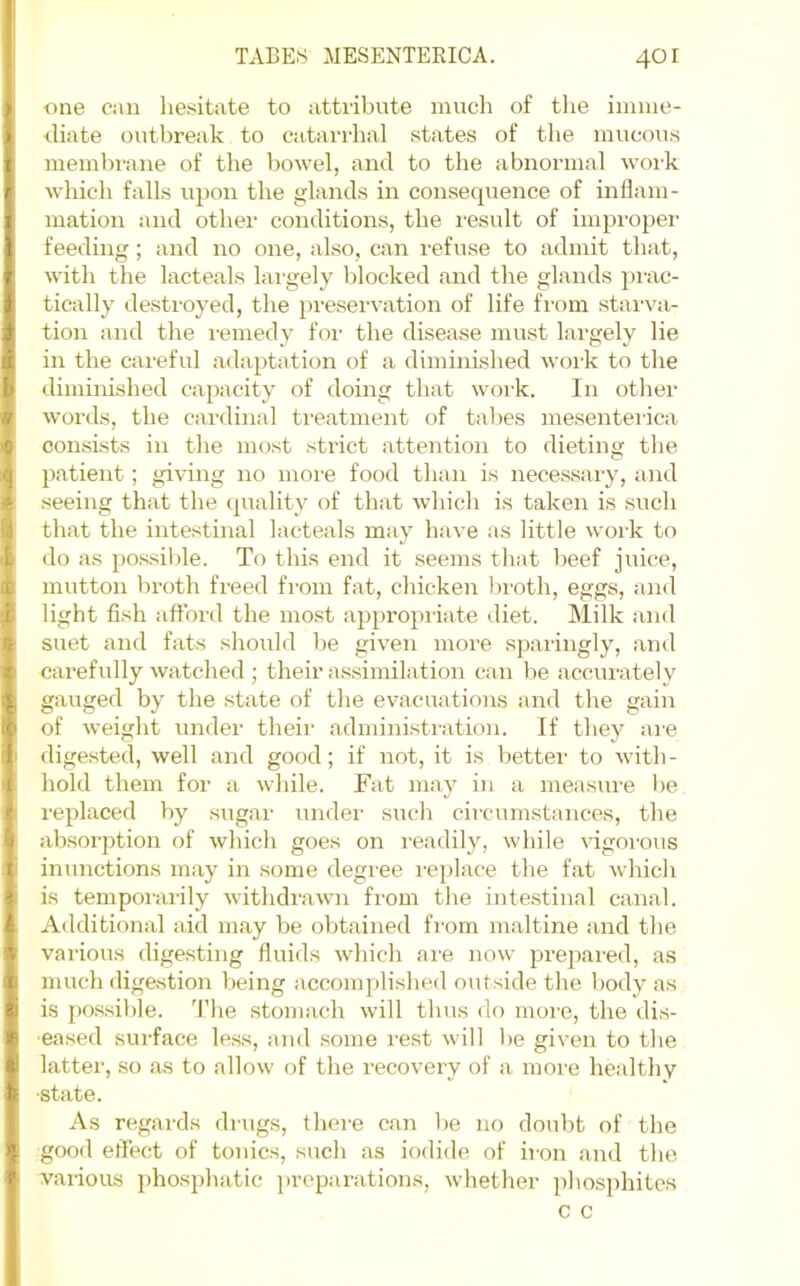 one can liesitate to attribute much of the iinnie- ■diate outbreak to catarrhal states of the mucous membi-aue of the bowel, and to the abnormal woi’k which falls upon the glands in consequence of inflam- mation and other conditions, the result of improper feeding; and no one, also, can refuse to admit that, with the lacteals lai'gely blocked and the glands pmc- tically desti'oyed, the in'eservation of life fi'om stai-va- tion and the remedy foi' the disease must largely lie in the careful adaptation of a diminished woi'k to the diminished capacity of doing that work. In other words, the cardinal ti'eatment of tal>es mesenterica consists in the most strict attention to dieting the patient; giving no more food than is necessary, and .seeing that the (piality of that which is taken is such that the intestinal lacteals may have as little work to do as possible. To this end it seems that l)eef jviice, mutton broth freed from fat, chicken Iwoth, eggs, and light fish aft’ord the most appropriate diet. Milk and suet and fats sliould be given more sparingly, and carefully watched ; their assimilation can be accurately gauged by the state of the evacuations and the gain of weight under their administration. If they are digested, well and good; if not, it is better to with- hold them for a while. Fat may in a measure be replaced by sugar under such circumstances, the absorption of which goes on readily, while vigoi'ous inunctions may in some degree replace the fat which is temporarily withdrawn from the intestinal canal. Additional aid may be obtained from maltine and the various digesting fluids which are now prepared, as much digastion being accomplished outside the body as is possible. The stomach will thus do more, the dis- eased surface less, and some rest will be given to the latter, so as to allow of the recovery of a more healthy ■state. As regards drugs, there can be no doubt of the good effect of touics, such as iodide of iron and the vai-ious phosphatic preparations, whether phosphites