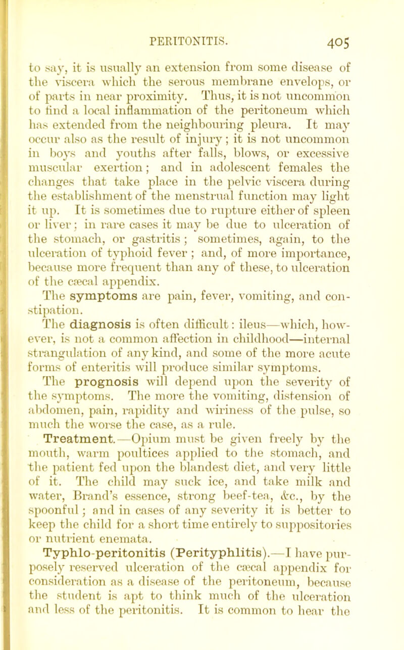 to .say, it is usually an extension from some disease of the x-iscera which the sei’ous membrane enx^elops, or of parts ill near proximity. Thus, it is not uncommon to tind a local inflammation of the peritoneum which has extended from the neighbouiing pleura. It may occur also as the result of injury; it is not uncommon in I)oys and youths after falls, blows, or excessive muscular exertion; and in adolescent females the changes that take place in the pelvic xTscera during the establishment of the mensti-ual function may light it up. It is sometimes due to rupture either of spleen or liver; in rare cases it may be due to ulceration of the stomach, or gastritis ; sometimes, again, to the idceration of typhoid fever ; and, of more importance, because more frequent than any of these, to idceration of the ciecal appendix. The symptoms are pain, fever, vomiting, and con- stipation. The diagnosis is often difficult: ileus—which, how- ever, is not a common affection in childhood—internal strangulation of any kind, and some of the more acute forms of enteritis will produce similar symptoms. The prognosis will depend upon the severity of the symptoms. The more the vomiting, distension of abdomen, pain, rapidity and wiriness of the pulse, so much the xvorse the case, as a rule. Treatment.—Ojiium must be given freely by the mouth, warm poultices applied to the stomach, and the patient fed upon the blandest diet, and very little of it. The child may suck ice, and take milk and water. Brand’s essence, strong beef-tea, etc., by the spoonful; and in ca.ses of any severity it is better to keep the child for a short time entirely to suppo.sitories or nutrient enemata. Typhlo-peritonitis (Perityphlitis).—I have pur- posely reserved ulceration of the caical appendix for consideration as a di.sease of the peritoneum, because the student is apt to think much of the ulceration and loss of the peritonitis. It is common to hear the