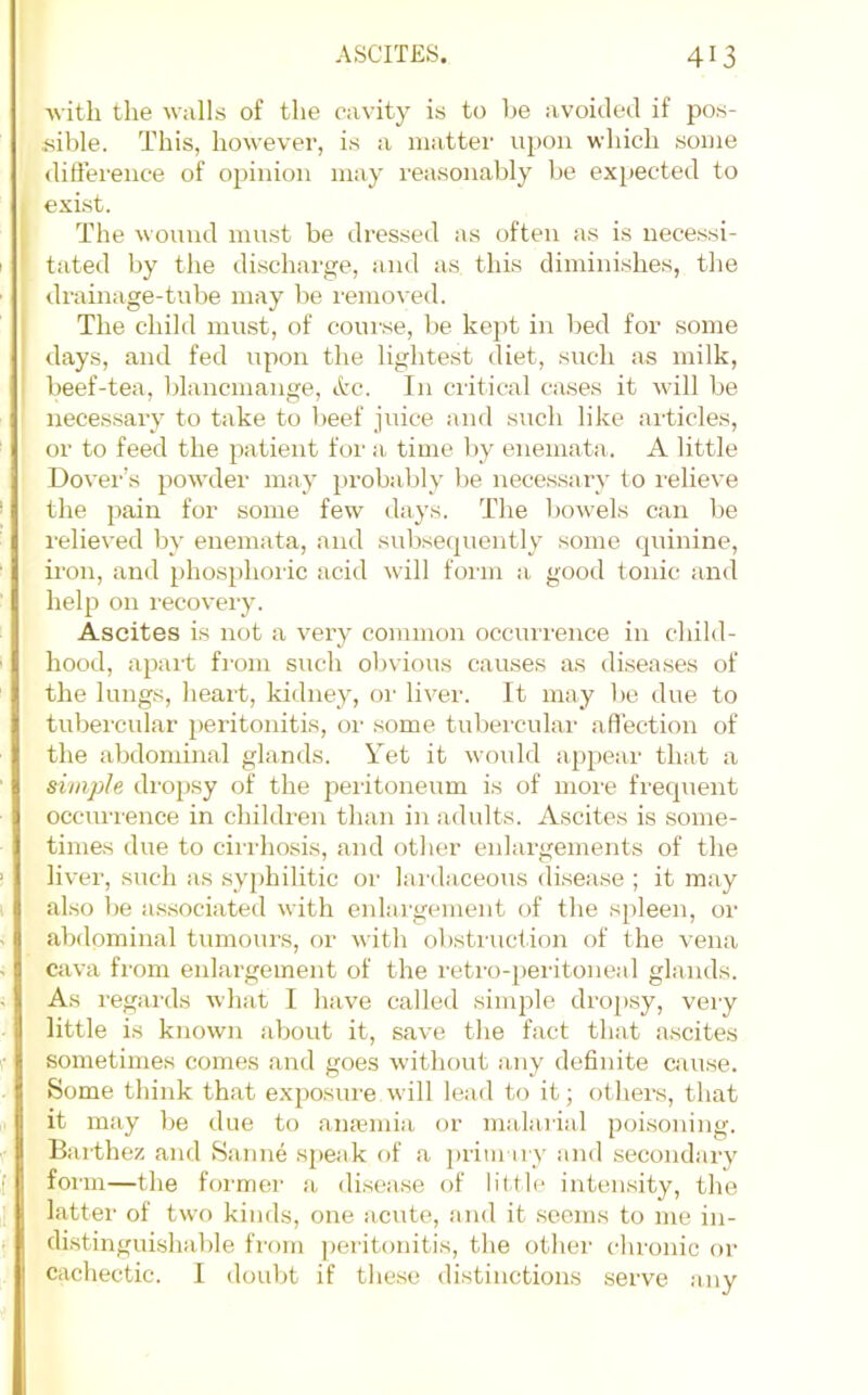 Avitli the walls of the cavity is to be avoided if pos- sible. This, however, is a mattei' upon which some difference of opinion may reasonably be expected to exi.st. The wound must be dressed as often as is necessi- tated by the discharge, and as this diminishes, tlie drainage-tube may be I'emoved. The child must, of course, be kej)t in bed for some days, and fed upon the lighte.st diet, such as milk, beef-tea, blancmange. Arc. In critical cases it will be necessary to take to beef juice and such like articles, or to feed the patient foi‘ a time Ijy enemata. A little Dover’s powder may probably be necessar}’ to relieve the pain for some few days. The bowels can be relieved by enemata, and sub.secjuently some (juinine, iron, and phosphoric acid will form a good tonic and help on recovery. Ascites is not a very common occui'rence in child- hood, apart from such obvious causes as di.seases of the lungs, heart, kidney, oi' liver. It may be due to tubercular peritonitis, or some tubercular affection of the abdominal glands. Yet it would appear that a simple dropsy of the peiitoneum is of more frequent occurrence in children than in adults. Ascites is some- times due to cirrhosis, and other enlargements of the liver, such as .syj)hilitic or lardaceous disease ; it may also be associated with enlaigement of the spleen, oi' abdominal tumours, or with obstruction of the vena cava from enlargement of the retro-peritoneal glands. As regards what I have called simple dropsy, very little is known about it, save the fact that ascites sometimes comes and goes without any definite cause. Some think that exposure will lead to it; ot hers, that it m.'iy be due to anemia or malarial poisoning. Baithez and Saiine speak of a prim ny and secondary form—the former a disease of little intensity, the latter of two kinds, one acute, and it seems to me in- distinguishable from peritonitis, the other chronic or cachectic. I doubt if these distinctions .serve any