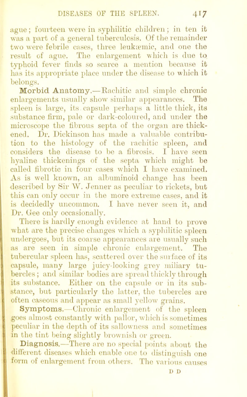 ague; I’om teeii weie in syphilitic children; in ten it was a part of a general tuberculosis. Of the lemainder two were febrile cases, three leukicmic, and one the result of ague. The enlargement which is due to typhoid fever finds so scarce a mention l)ecause it has its appi’opriate place under the disease to which it belongs. Morbid Anatomy.—Rachitic and simple chronic enlargements usually show .similar a[)pearances. The spleen is large, its. capsule perhaps a little thick, its substance firm, pale or dark-colouieil, and under the microscope the fibrous septa of the organ are thick- ened. Dr. Dickinson has made a valual)le contribu- tion to the hrstology of the rachitic spleen, and considers the disease to be a fibrosis. 1 have seen hyaline thickenings of the septa which might be called fibrotic in four cases which I have examined. As is well known, an albuminoid change has been described by Sir W. Jenner as peculiar to rickets, but this can only occur in the more extreme cases, and it is decidedly uncommon. I have never seen it, and Dr. (dee only occasionally. There is hardly enough evidence at hand to prove what are the precise changes which a syphilitic spleen undergoes, but its coarse appeai’ances are usually such as are seen in simple chronic enlai'gement. The tubercular spleen has, .scattered over the sui face of its capsule, many large juicy-looking grey miliary tu- bercles ; and similar bodies are spread thickly through its substance. Either on the capsule or in its sub- .stance, but particularly the latter, the tubercles are often caseous and appear as small yellow grains. Symptoms.—Chronic enlai’gement of the spleen goes almost constantly with palloi', which is sometimes peculiar in the depth of its sallowncss and sometimes in the tint being slightly brownish or green. Diagnosis.—Thei’e are no special points about the difierent diseases which enable one to distinguish one form of enlargement from others. The various causes u D