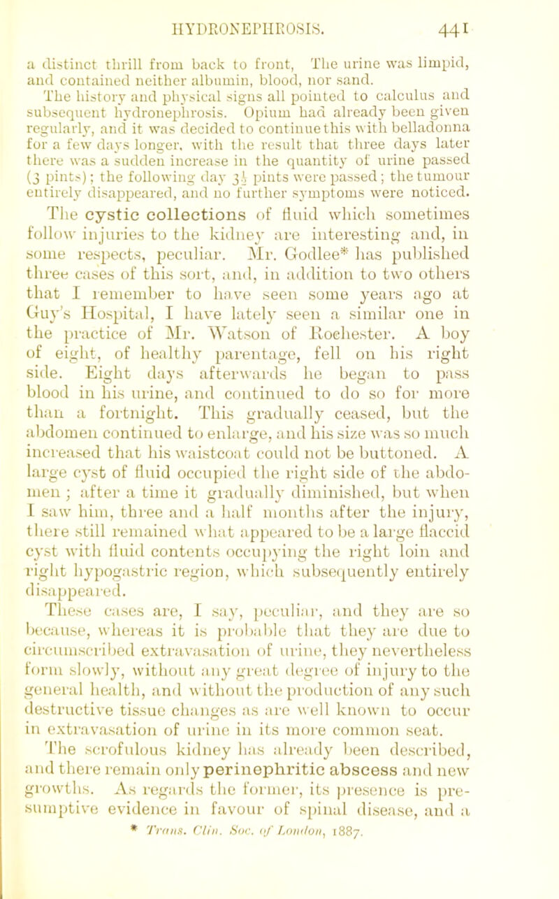 a distinct thrill from back to front, The urine was limpid, and contained neither albumin, blood, nor sand. The history and physical signs all pointed to calculus and subsequent hydronephrosis. Opium had already been given regularly, and it was decided to continue this with belladonna for a few days longer, with the result that three days later there was a sudden increase in the quantity of urine passed (3 pints); the following day 3.I pints were passed; the tumour entirely disajrpeared, and no further s5'mptoms were noticed. Tlie cystic collections of fluid wliicli sometimes follow injuries to the kidney are interesting and, in some respects, peculiar. Mr. Godlee* has published three cases of this sort, and, in addition to two others that I remember to have seen some years ago at Guy’s Ho.spital, I have lately seen a similar one in the pi'actice of Mr. \Vatson of lloehester. A boy of eight, of healthy parentage, fell on his right side. Eight days afterwards he began to pass blood in his urine, and continued to do so for more than a fortnight. This gradually ceased, but the alxlomen continued to enlarge, and his size was so much increased that his waistcoat could not be buttoned. A large cyst of fluid occupied the right side of the abdo- men ; after a time it gradually diminished, but when I saw him, three and a lialf months after the injury, there .still remained what appeared to be a large flaccid cyst with fluid contents occupying the right loin and right hypogastric region, which subsequently entirely di.sappeared. These ca.ses are, I .say, peculiai’, and they are so because, whereas it is probalde that they are due to circumscrilxd extravasation of urine, they nevertheless form slowly, without any great degree of injury to the general health, and without the pioduction of any such destructive tissue changes as are well known to occur in extravasation of urine in its more common seat. The scrofulous kidney has already been de.scribed, and there remain only perinephritic abscess ami new growths. As regards the fonnei', its presence is pre- sumptive evidence in favour of spinal di.sea.so, and a • Trans. Clin. Sac. a./' Tonilon, 1887.