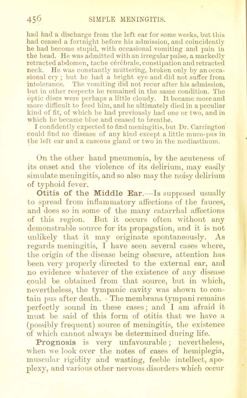 had had a discharge from the left ear for some weeks, but this had ceased a fortnight before his admission, and coincidently he had become stupid, with occasional vomiting and pain in the head. He was admitted with an irregular pulse, a markedly retracted abdomen, tache c6r6brale, constipation and retracted neck. He was constantly muttering, broken only by an occa- sional cry ; but he had a bright eye and did not suffer from intolerance. The vomiting did not recur after bis admission, but in other respects he remained in the same condition. The optic discs were perhaps a little cloudy. It became more and more difficult to feed him, and he ultimately died in a peculiar kind of fit, of which he had previously had one or two, and in which he became blue and ceased to breathe. I confidently expected to find meningitis, but Hr. Carrington could find no disease of any kind except a little muco-pus in the left ear and a caseous gland or two in the media.stinum. On the other hand pneumonia, by the acuteness of its onset and the violence of its delirium, may easily simulate meningitis, and so also may the noi.sy delirium of typhoid fever. Otitis of the Middle Ear.—Is supposed usually to spread from inflammatory aflections of the fauces, and does so in some of the many catarrhal affections of this region. But it occurs often without any demonstrable source for its propagation, and it is not unlikely that it may originate spontaneou.sly. As regards meniirgitis, I have seen several cases where, the origin of the disease being obscure, attention has been very properly directed to the extei-nal ear, aird no evidence whatever of the existence of any disease could be obtained from that source, but in rvhich, nevertheless, the tympanic cavity was shown to con- tain pus after death. - The membrana tympani remains perfectly sound in these cases; and I am afraid it must be said of this form of otitis that w'e have a (pos.sibly frequent) source of meningitis, the exi.stence of which cannot always be determined during life. Prognosis is very unfavourable; nevertheless, when we look over the notes of cases of hemiplegia, muscular rigidity and wasting, feeble intellect, apo- plexy, and various other nervous disorders which occur