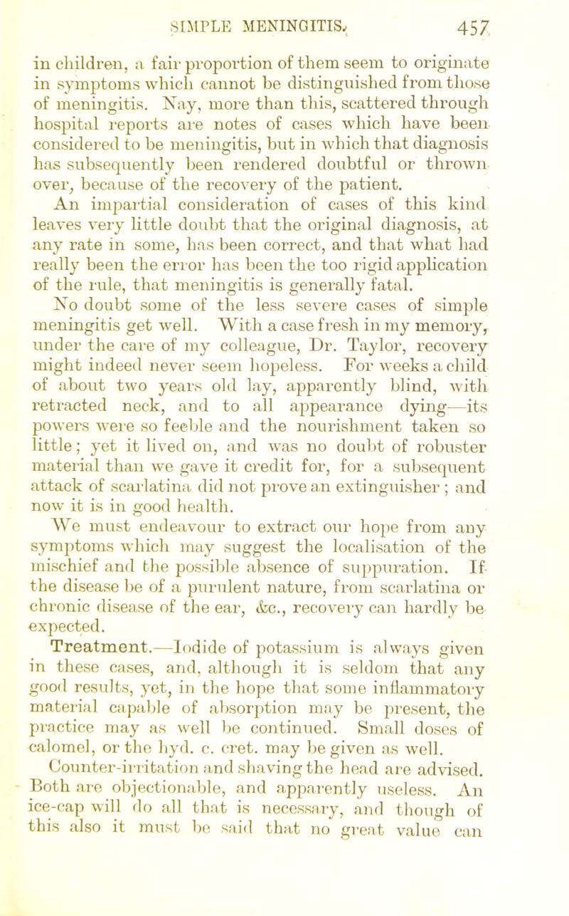 in children, a fair proportion of them seem to originate in symptoms which cannot be distinguished from those of meningitis. Nay, more than this, scattered through hospital I’eports ai'e notes of cases which have been considered to be meningitis, but in which that diagnosis has subsequently been rendered doubtful or thrown over, because of the recovery of the patient. An impartial consideration of cases of this kind leaves very little doubt that the original diagnosis, at any rate in some, has been correct, and that what had really been the error has been the too rigid application of the rule, that meningitis is generally fatal. No doubt some of the less severe cases of simple meningitis get well. With a case fresh in my memory, under the care of my colleague. Dr. Taylor, recovery might indeed never seem hopeless. For weeks a child of about two years old lay, apparently blind, with retracted neck, and to all appearance dying—its powers were so feeble and the nourishment taken so little; yet it lived on, and was no doul)t of inbuster material than we gave it credit for, for a sulisecpient attack of scarlatina did not pi'ove an extinguisher ; and now it is in good health. We must endeavour to extract our hope from any symptoms which may suggest the localisation of the mischief and the possible ab.sence of suppuration. If the di.sease be of a purulent nature, from scarlatina or chronic disease of the ear, &c., recovery can hardly be expected. Treatment.—Iodide of potassium is always given in these case.s, and, although it is seldom that any good results, yet, in the hope that some inflammatory material capable of al)soiq)tion may be present, the practice may as well be continued. Small doses of calomel, or the hyd. c. <a'et. may be given as well. Counter-irritation and shaving the head are advised. Both are objectionable, and apjmrently useless. An ice-cap will do all that is necessary, and though of this also it must be saiil that no great value can