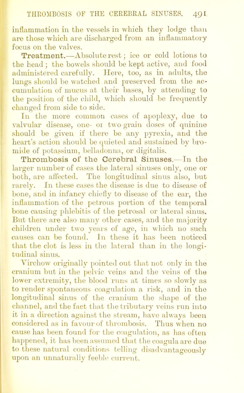 inflammation in the vessels in wliicli they lodge than are those which are discharged from an inflammatory focus on the valves. Treatment.—Absolute rest; ice or cold lotions to the head ; the bowels should be kept active, and food administered carefully. Here, too, as in adults, the liuigs should be watched and pmsei'ved fi'om the ac- cumulation of mucus at their bases, by attending to the position of the child, which should be frequently changed from side to side. In the more common cases of apoplexy, due to valvular disease, one- 01 two grain doses of quinine .should be given if there be any pyi'exia, and the heart’s action should be (piieted and sustained by bro- mide of potassium, belladonna, or digitalis. Thrombosis of the Cerebral Sinuses.—In the larger number of cases the lateral sinuses only, one or both, are aflected. The longitudinal sinus also, but rarely. In these ca.ses the disease is due to disease of bone, and in infancy chiefly to disease of the ear, the inflammation of the petrous portion of the temporal bone causing phlebitis of the petrosal or lateral .sinus. But there are also many other cases, and the majority children under two yeais of age, in which no such causes can be found. In the.se it has Ijeen noticed that the clot Ls less in the lateial than in the longi- tudinal sinu.s. Virchow originally [Hjinted out that not only in the cranium but in the pelvic veins and the veins of the lower extremity, the blood lains at times so slowly as to I'ender s})ontaneous coagulation a risk, and in the longitudinal sinus of the cranium the shape of the channel, and the fact that the tributary veins run into it in a direction against the stream, have always been considered as in favour of thrombosis. Thus when no cause has been found for the coagulation, as has often happened, it has been assumed that tlie coagula are due to these natural conditions telling disadvantagcou.sly upon an unnaturally feeble curi-eut.