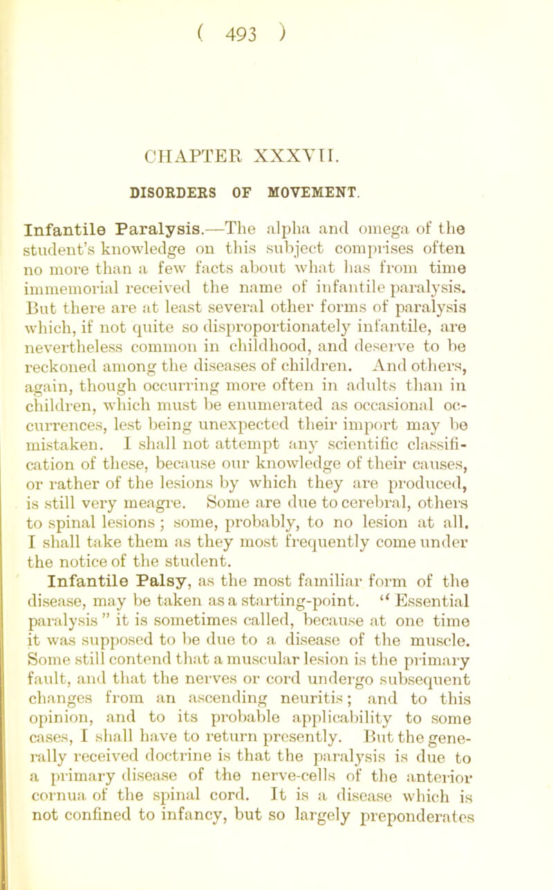 CHAPTER XXXYTI. DISORDERS OF MOVEMENT. Infantile Paralysis.—The alpha and omega of the student’s knowledge on thi.s subject comprises often no more than a few facts about what has from time immemorial received the name of infantile paralysis. But there are at lea.st several other forms of paralysis which, if not quite so disproportionately infantile, are neverthele.ss common in childhood, and desei've to be reckoned among the diseases of children. And others, again, though occurring more often in adults than in childi'en, which must be enumerated as occasional oc- currences, le.st being unexpected their import may be mistaken. I shall not attempt any .scientific classifi- cation of these, because our knowledge of their causes, or rather of the lesions by which they are produced, is .still very meagi-e. Some are due to cerebral, others to spinal lesions; .some, probably, to no lesion at all. I shall take them as they most frequently come under the notice of the student. Infantile Palsy, as the most familiar form of the disease, may be taken as a starting-point. “ E.ssential paraly.sis ” it is sometimes called, because at one time it was supposed to be due to a disease of the muscle. Some still contend that a muscular lesion is the primary fault, and that the nerves or cord undergo subsequent changes from an ascending neuritis; and to this opinion, and to its probable applicability to some cases, I shall have to return presently. But the gene- rally received doctrine is that the paralysis is due to a primary disease of the nerve-cells of the anterior cornua of the spinal cord. It is a disease which is not confined to infancy, but so largely preponderates