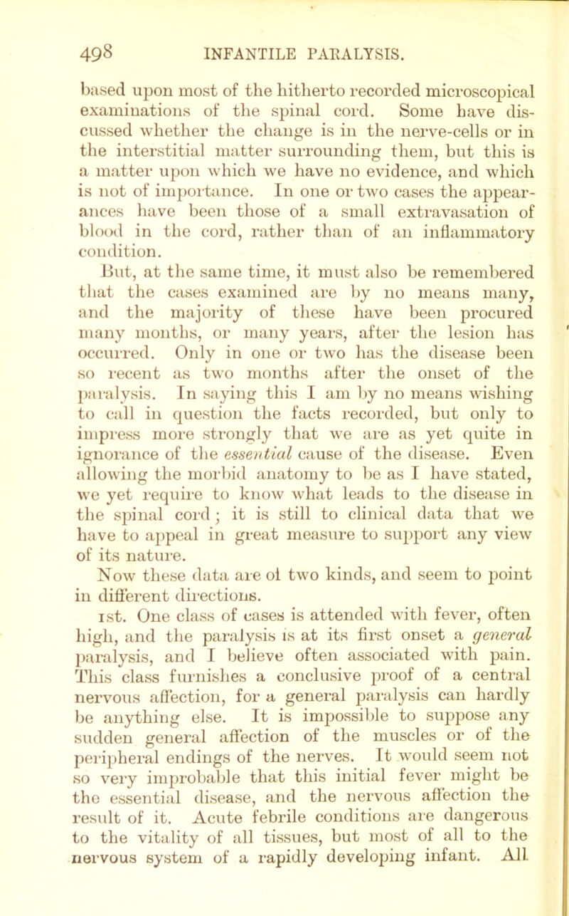 based upon most of the hitherto recorded microscopical examinations of the spinal cord. Some have dis- cussed whether the change is in the nerve-cells or in the interstitial matter surrounding them, but this is a matter upon which we have no evidence, and which is not of im{)oi tance. In one or two cases the appear- ances have been those of a small extravasation of blood in the cord, rather than of an inflammatory condition. But, at the same time, it must also be remembered tliat the cases examined are by no means many, and the majoiity of these have been procured many months, or many years, after the lesion has occui-red. Only in one or two has the disease been so recent as two months after the onset of the paralysis. In saying this I am by no means wi.shing to call in que.stion the facts recorded, but only to impi'ess moi-e strongly that we are as yet quite in ignoi'ance of the essential cause of the disease. Even allowing the morbid anatomy to be as I have stated, we yet require to know what leads to the disease in the spinal coitl; it is still to clinical data that we have to appeal in great measure to siq)port any view of its nature. Now these data are oi two kinds, and seem to point in difi'erent dmections. ist. One cla.ss of cases is attended with fever, often high, and the paralysis is at its first onset a general pai’alysis, and I believe often associated with pain. This class furnishes a conclusive proof of a central nervous affection, for a general pai'alysis can hardly be anything else. It is impossible to suppose any sudden general affection of the muscles or of the peripheral endings of the nerves. It would seem not so very imjirobable that this initial fever might be the essential di.sease, and the nervous aftection the result of it. Acute febrile conditions ai'e dangerous to the vitality of all tissues, but most of all to the nervous system of a i-apidly developing infant. All