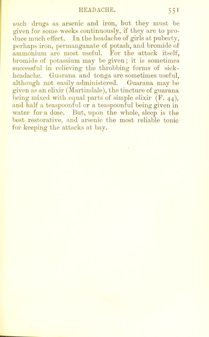 such drugs as arsenic and iron, but they must be given for some weeks continuously, if they are to pro- duce much effect. In the headache of girls at puberty, perhaps iron, pei'inanganate of potash, and bromide of ammonium ai’e most useful. For the attack itself, bromide of potassium may be given; it is sometimes successful in relieving the throbbing forms of sick- headache. Guarana and tonga are sometimes useful, although not easily administered. Guarana may be given as an elixir (Martindale), the tincture of guai’ana being mixed with equal parts of simple elixir (F. 44), and half a teaspoonful or a teaspoonful being given in water for a dose. But, upon the whole, sleep is the best restorative, and arsenic the most reliable tonic for keeping the attacks at bay.