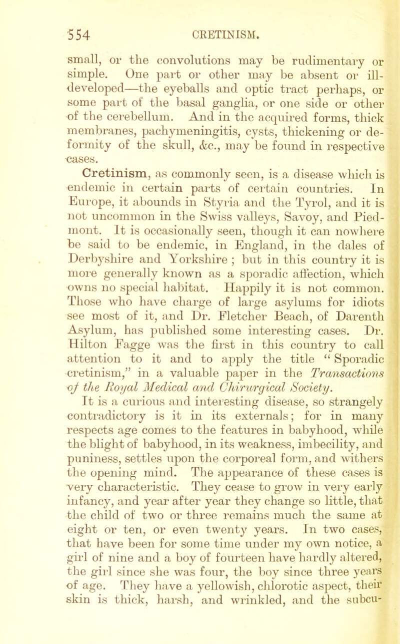 small, or the convolutions may be rudimentary or simple. One pait or other may be absent or ill- developed—the eyeballs and optic tract perhaps, or some pai't of the Ijasal ganglia, or one side or other of the cerebellum. And in the acquired forms, thick membranes, pachymeningitis, cysts, thickening or de- formity of the skull, (fee., may be found in respective eases. Cretinism, as commonly seen, is a disease which is endemic in certain pai-ts of certain countries. In Europe, it abounds in Styria and the Tyrol, and it is not uncommon in the Swiss valleys. Savoy, and Pied- mont. It is occasionally seen, though it can nowhere be said to be endemic, in England, in the dales of Derbj'shire and Yorkshire ; but in this country it is moie geneiully known as a sporadic affection, which owns no special habitat. Happily it is not common. Those who have charge of large asylums for idiots see most of it, and Dr. Fletcher Beach, of Darenth Asylum, has published some interesting cases. Dr. Hilton Fagge was the first in this country to call attention to it and to apply the title “ Sporadic cretinism,” in a valuable jJ^^per in the Transactions oj the Royal Medical and Ghiruryical Society. It is a curious and intei’esting disease, so strangely conti’adictory is it in its externals; for in many respects age comes to the features in babyhood, wdiile the blight of babyhood, in its weakness, imbecility, and puniness, settles upon the corporeal form, and withers the opening mind. The ajapearance of these cases is very characteristic. They cease to grow in very early infancy, and year after year they change so little, that the child of two or three remains much the same at eight or ten, or even twenty years. In two cases, that have been for some time under my own notice, a girl of nine and a boy of fourteen have hardly altei'ed, the girl since she was four, the boy since three years of age. They have a yellowish, chlorotic aspect, their skin is thick, harsh, and wrinkled, and the subcu-