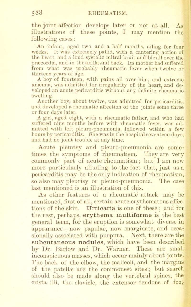 the joint aflection develojjs later or not at all. As ' illustrations of these points, 1 may mention the ■ following cases: An infant, aged two and a half months, ailing for four | weeks. It was extremely pallid, with a cantering action of i the heart, and a loud systolic mitral bruit audible all over the praBCordia, and in the axilla and back. Its mother had suffered from what was probably rheumatic fever when twelve or thirteen years of age. A boy of fourteen, with pains all over him, and extreme anoBmia, was admitted for irregularity of the heart, and de- veloped an acute pericarditis without any definite rheumatic swelling. Another boy, about twelve, was admitted for pericarditis, and developed a rheumatic affection of the joints some three or four days later. A girl, aged eight, with a rheumatic father, and who had suffered nine months before with rheumatic fever, was ad- mitted with left pleuro-pneumonia, followed within a few hours by pericarditis. She was in the hospital seventeen days, and had no joint trouble at any time. j Acute pleui-isy and pleuro-pneumonia are some- times the symptoms of rheumatism. They are very commonly pai-t of acute rheumatism ; but I am now more particularly alluding to the fact that, just as a pericarditis may be the only indication of rheumatism, so also may pleurisy or pleui'o-pneumonia. The case bust mentioned is an illusti'ation of this. As othei' features of a rheumatic attack may be mentioned, first of all, certain acute erythematous aftec- tions of the skin. Urticaria is one of these ; and for the rest, perhaps, erythema multiforme is the best general term, for the eruption is somewhat diverse in appeai'ance—now papular, now' marginate, and occa- sionally associated with purpura. Next, there are the subcutaneous nodules, which have been described by Dr. Barlow and Dr. Wanier. These are small incoirspicuous masses, wliich occur mainly about joints. The back of the elbow', the malleoli, and the margins of the iiatellaj are the commonest sites; but search should also be made along the vertebral spines, the crista ilii, the clavicle, the exterrsor terrdorrs of foot