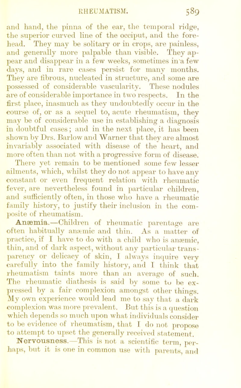 and hand, tlie ])iiina of the ear, the teinj)oral ridge, the superior ciun^ed line of the occiput, and the fore- head. They may be .solitary or in crops, are j)ainless, and generally more palpable than visilile. They ap- pear and disappear in a few weeks, sometimes in a few days, and in rai'e cases persist foi- many months. They are fibrous, nucleated in structui-e, and some are po.ssessed of considei’able vascularity. These nodules are of considerable importance in two respects. In the first place, inasmuch as they undoubtedly occur in the course of, or as a sequel to, acute liieumatism, they may be of considerable use in establishing a diagnosis in doubtful cases; and in the next place, it has been shown by Drs. Barlow and Warner that they are almost invariably associated with disease of tlie heaid, and more often than not with a ^progressive form of disease. There yet remain to be mentioned some few lesser ailments, which, whilst they do not appear to have any con-stant or ev^en frequent relation with I'heumatic fever, are nevertheless found in particular children, and suthciently often, in those who have a rheumatic family liistory, to justify their inclusion in the com- jposite of rheumatism. Anaemia.—Children of rheumatic parentage are often habitually arntmic and thin. As a niiitter of practice, if I have to do with a child who is amemic, thin, and of dark aspect, without any particular trans- parency or delicacy of skin, 1 always impiii-e very carefully into the family histoiy, and 1 think that rheumatism taints more than an average of such. The rheumatic diathe.sis is said by some to be ex- pre.ssed by a fair complexion amongst other things. My own experience would lead me to say that a dark coinple.xion was moi'e prevalent. But this is a question which depends so much upon what individuals con.sider to be evidence of rheumatism, that I do not propose to attempt to upset the genei’ally received statement. Nervousness.—This is not a scientific^ term, jier- liaps, but it is one in common use with pai-ents, and