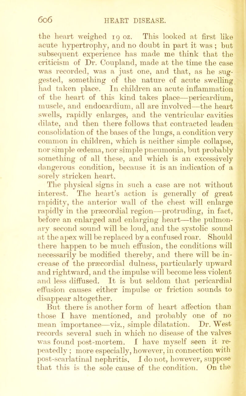 the heart weighed 19 oz. Tliis looked at first like acute hyiJertrophy, and no doubt in part it was ; hut subsequent experience has made me think that the ci’iticism of Dr. Coupland, made at the time the case was i-ecoi’ded, was a just one, and that, as he sug- gested, something of the nature of acute swelling had taken place. In children an acute inflammation of the heart of this kind takes place—pericai-dium, muscle, and endocardium, all are involved—the heart swells, rapidly enlarges, and the ventriculai- cavuties dilate, and then there follows that contracted leaden consolidation of the bases of the lungs, a condition very common in children, which is neither simple collapse, nor simple mdema, nor simple pneumonia , but probably .something of all these, and which is an excessively dangerous condition, because it is an indication of a sorely stricken heart. The phy.sical signs in such a case are not without intere.st. The heart’s action is generally of great rapidity, the anterior wall of the chest will enlarge rapidly in the prfecordial I'egion—protruding, in fact, before an enlarged and enlarging heart—the pulmon- ary second sound will be loud, and the systolic sound at the apex will be replaced by a confused roar. Should there hapjjen to be much effusion, the conditions will nece.ssarily be modified thereby, and there vdll be in- crease of the prfecordi.al dulness, particularly upward and rightw'ard, and the impulse will become less violent and less diffused. It is but seldom that pericardial effusion causes either impulse or friction sounds to disapjiear altogether. But there is another foi m of heart aflection than those I have mentioned, and probably one of no mean importance—viz., simjjle dilatation. Dr. West records several such in which no disease of the valves was found post-mortem. I have myself seen it re- peatedly ; more especially, however, in connection with post-scarlatinal nephritis, I do not, however, suppose that tin's is the sole cause of the condition. On the