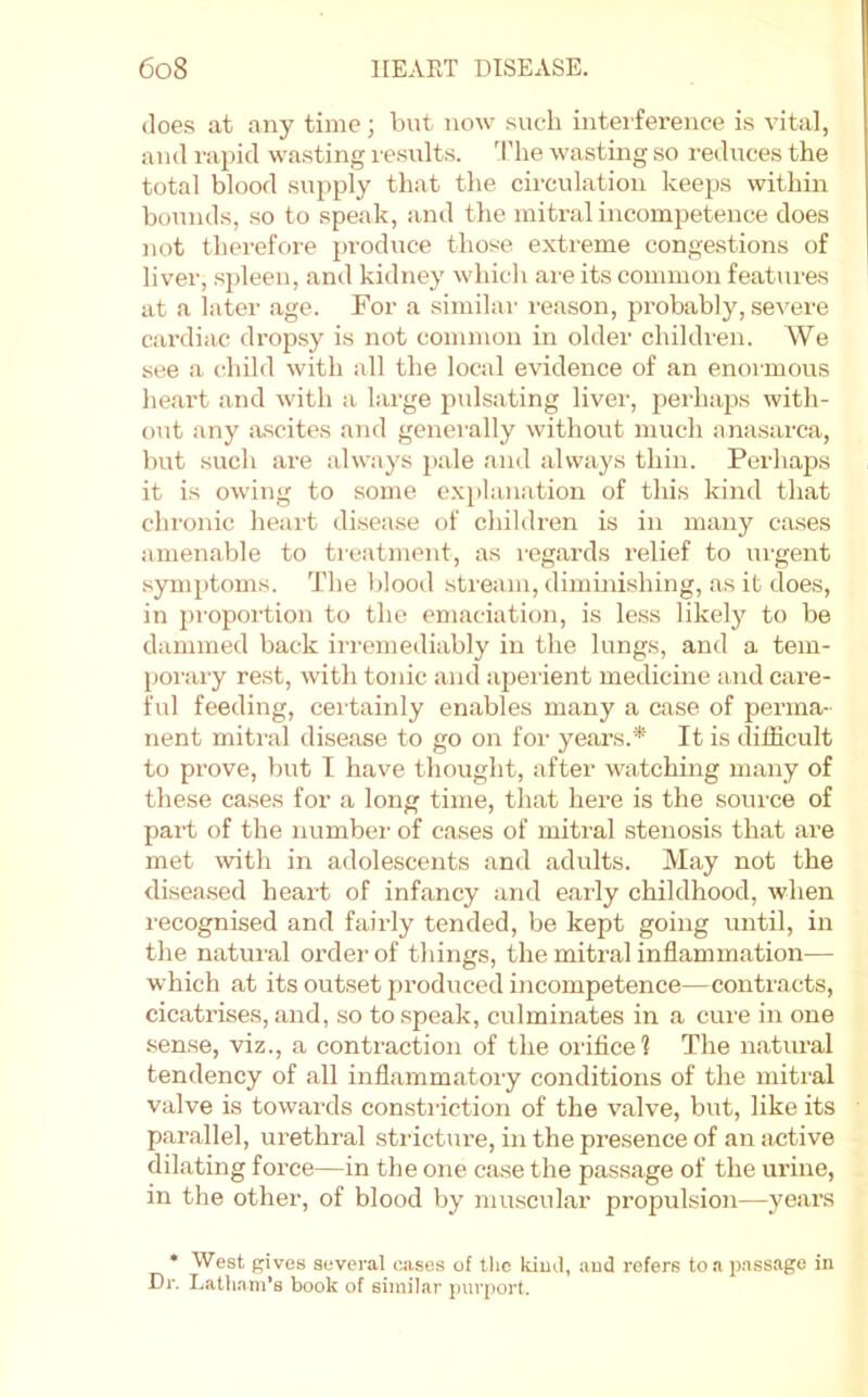 does at any time; but now such inteiference is vital, and rapid wasting results, d’he wasting so reduces the total blood supply that the circulation keeps within bounds, so to speak, and the mitral incompetence does not therefore produce those extreme congestions of liver, spleen, and kidney which are its common features at a later age. For a similar reason, probably, severe cardiac dropsy is not common in older children. We see a cdiild with all the local evidence of an enormous heart and with a large pulsating liver, perhaps with- out any ascites and generally without much anasarca, but such are always pale and always thin. Perhaps it is owing to some explanation of this kind that chroiiic heart disease of childx’cn is in many cases amenable to treatment, as regards relief to urgent .symptoms. The blood stream, diminishing, as it does, in proportion to the emaciation, is less likely to be dammed back irremediably in the lungs, and a tem- porary rest, with tonic and ajxerient medicine and care- ful feeding, certainly enables many a case of perma- nent mitral disease to go on for years.* It is difficult to prove, but I have thought, after watching many of these cases for a long time, that here is the source of pai't of the numbei’ of cases of mitral stenosis that are met with in adolescents and adults. May not the disea.sed heart of infancy and early childhood, when l ecognised and faiidy tended, be kept going until, in the natin-al order of things, the mitral inflammation— which at its outset produced incompetence—contracts, cicatrises, and, so to speak, culminates in a cure in one .sense, viz., a contraction of the orifice? The natural tendency of all inflammatory conditions of the mitral valve is towards constiiction of the valve, but, like its parallel, urethral stricture, in the presence of an active dilating force—in the one case the passage of the urine, in the other, of blood by muscular propulsion—years * West gives several cases of the kiud, aud refers to a p.assage in Dr. Latliam’s book of similar jjiirport.