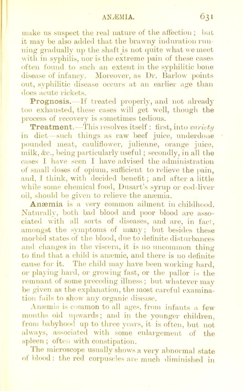 make us suspect tlie real nature of tlie aliection ; l)ut it may be also added that the brawny induration run- ning gi-adually up the shaft is not ipiite what we meet with in syphilis, nor is the extreme })ain of these cases often found to such an extent in the syphilitic lione diseiise of infancy. Moreovei', as Dr. Harlow points out, syphilitic di.sease occurs at an earlier age than does acute l ickets. Prognosis.-“If treated properly, and not already too exhausted, these cases will get well, though the proce.ss of recovery is sometimes tedi(jus. Treatment. - This resolves itself : first, into wric ta/ in diet - such things as raw beef juice, underdone pounded meat, caulillower, julienne, orange juice, milk, tfcc., being particulaidy useful; secondly, in all the cases i have seen I have advised the administration of small doses of opium, sufficient to relieve the |tain, and, I think, with decided benefit; and after a little while .some cliemical food, Dusart’s syrup or cod-liver oil, should be gi\ en to relieve the amemia. Anaemia is a very common ailment in childhood. Naturally, both bad blood and poor blood ai'e asso- ciated with all sorts of diseases, and are, in fact, among.st the .symptoms of many; but besiih's these morbid states of the blood, due to detinite disturbances and changes in the viscera, it is no uncommon thing to find that a cliild is amemic, and there is no definite cau.se for it. The child may have been woiking hard, or playing hard, or growing fast, or the ])allor is the remnant of some i)receding illness; but whatever may be given as the explanation, the most careful examina- tion fails to show any organic disea.se. Amemia is common to all ages, from infants a few months old upwards; and in the younger clnldren, fi-om babyhood up to three yeai-s, it is often, but not always, as.sociated with some enlargement of the spleen ; often with constipation. The mici’oscope usually shows a very abnonnal state ot blood ; the red corpuscles are much diminished in