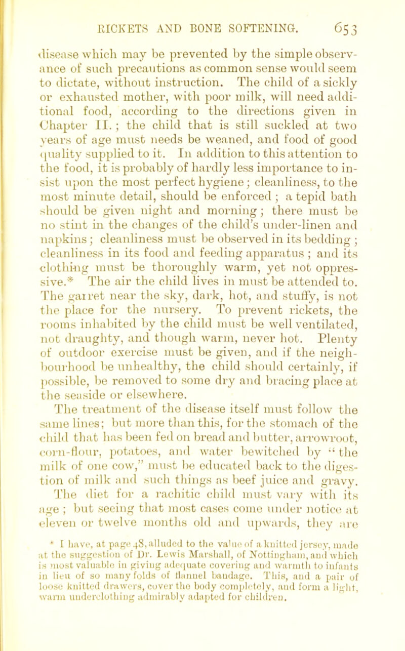 disease which may be prevented by the simple observ- ance of such precautions as common sense would seem to dictate, without instruction. The child of a sickly or exhausted mother, with poor milk, will need addi- tional food, according to the directions given in Chapter II. ; the child that is still suckled at two years of age must needs be weaned, and food of good ([uality supplied to it. In addition to this attention to the food, it is probably of hardly less importance to in- sist upon the most perfect hygiene; cleanline.ss, to the most minute detail, should be enforced ; a tepid bath should be given night and morning; there must be no stint in the changes of the child’s under-linen and napkins; cleanliness must be okserved in its bedding ; cleanliness in its food and feeding apparatus ; and its clothing must be thoroughly warm, yet not oppi’es- sive.* The air the child lives in mu.st be attended to. The gairet near the sky, dark, hot, and study, is not the place for the nursery. To prevent rickets, the rooms inhabited by the child must be well ventilated, not draughty, and though warm, never hot. Plenty of outdoor exercise must be given, and if the neigh- bourhood 1)6 unhealthy, the child should certainly, if ])o.ssible, be removed to some dry and bracing place at the seaside or elsewhere. The treatment of the disease itself must follow the same lines; but more than this, for the .stomach of the <-hild that has been fe<l on bread and butter, arrowroot, <-orn-d()ur, potatoes, anil water bewitched liy “the milk of one cow,” mu.st be educated back to the diges- tion of milk .-md such things as Vieef juice and gravy. T’he diet for a rachitic child mu.st vary with its age ; but seeing that most cases come under notice at eleven or twelve months old and upwards, they are • I have, at paf^i‘48,allud(;il to the value of a kiiittcil jersey, mado at the sugj^cstion of Di'. Lewis Marshall, of Nottingham, and which is most valuable in giving adeiiuato covering and warmth to infants in lieu of so many folds of llauuel bandage. This, and a pair of loose knitted drawei's, cover the body comph'tely, and form a light, wann underclothing admirably .adapted for children.