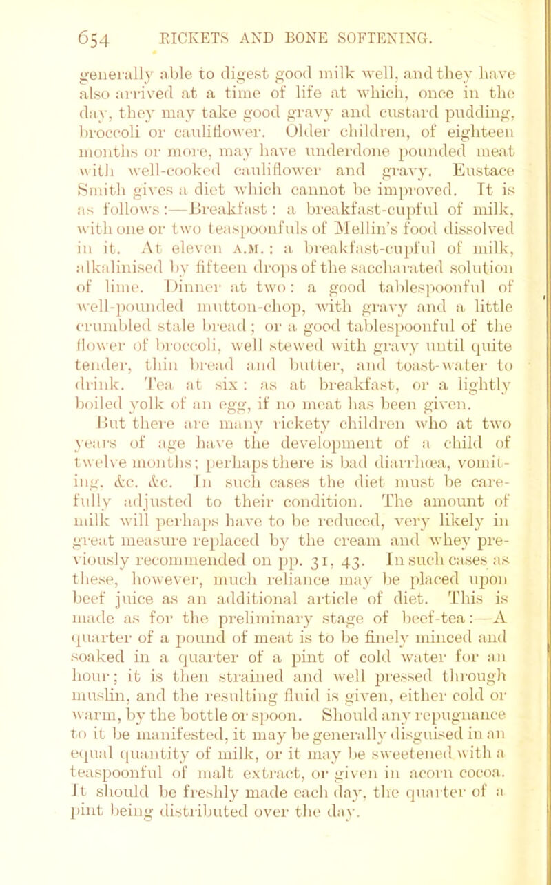 genei'ally able to digest good milk well, and they have also airived at a time of life at which, once in the day, they may take good gravy and custard pudding, broccoli or cauliliower. Older children, of eighteen months or moi'c, may have underdone pounded meat witli well-cooked cauliliower and gravy. Eustace Smith gi\ es a diet wliich cannot l)e impi'oved. It is as follows:—Breakfast: a breakfast-cupful of milk, with one or two teas[)Oonfids of Mellin’s food dissolved ill it. At eleven a.m. : a breakfast-cupful of milk, alkalinised by fifteen drops of the saccharated .solution of lime. Oinner at two: a good talilespoonful of well-]iounded mutton-chop, with gravy and a little crumbled stale bread ; oi' a good tablespoonful of the flower of broccoli, well stewed with gravy until quite tender, thin bread and butter, and toast-water to drink. Tea at six : as at breakfast, or a lightly boiled yolk of an egg, if no meat has been given. But thei'C are many rickety children who at two }ears of age have the development of a child of twelve months; [lerha[isthere is bad diarrluea, vomit- ing. etc. etc. In such cases the diet must be care- fully adjusted to their condition. The amount of milk will [lerhajis have to be reduced, very likely in great measure i-e[ilaced by the cream and whey pre- viously recommended on pp. 31, 43. In such cases a.s these, however, much leliance may be placed upon beef juice as an additional article of diet. This is made as for the preliminary stage of beef-tea:—A ([uarter of a pound of meat is to be finely minced and .soaked in a ([uarter of a [lint of cold watei' for an hour; it is then strained and well pressed through muslin, and the resulting fluid is given, either cold or ^varm, by the bottle or s[ioon. Should any repugnance to it be manifested, it may be generally disguised in an e<[ual quantity of milk, or it may be sweetened w ith a tea.spoonful of malt exti'act, oi' given in acoiai cocoa, it sliould be fi'eshly made each day, the quarter of a [lint being distiibuted over the day.