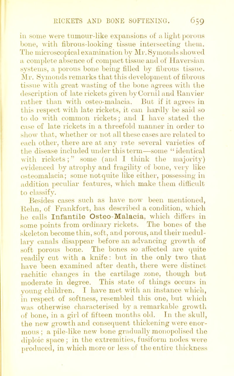 ill some were tumour-like expansions of a light porous bone, with fibrous-looking tissue intersecting them. 'L’he microscopical examination by IMr. Symouils showed a complete absence of compact tissue and of Haversian systems, a poi’ous lione being filled by filu’ous tissue. ^Ir. Symoiids remarks that this development of filirous tissue with great wasting of the bone agrees with the description of late rickets given liyCoi'uil and Rau\ ier rather than with osteo-malacia. But if it agrees in this respect with late rickets, it can hardly be said so to do with common rickets; and I have stated the case of late lickets in a threefold manner in order to sliow that, whether oi- not all these cases are related to each other, there ai’e at any I'O.te several varieties of the disease included undei'this term—some “identical with rickets;” some (and I think the majority) evidenced by atrophy and fragility of Ijone, \ ery like osteomalacia; some notcpiite like either, possessing in addition peculiar features, which make them difficult to classify. Besides cases such as have now been mentioned, Behn, of Frankfort, has described a condition, which he calls Infantile Osteo-Malacia, which differs in some points from ordinary rickets. The bones of the skeleton become thin, soft, and porous, and their medul- lary canals di.sappear before an advancing growth of soft porous l)one. The bones so affected are ([uite readily cut with a knife: but in the only two that have been examined after death, there were distinct rachitic changes in the cartilage zone, though but moderate in degree. This state of things occurs in young children. I have met witli an in.stance which, in resjiect of softne.ss, resembled this one, but which was otherwise chanicterised by a remarkable growth (if bone, in a girl of fifteen months old. In the skull, the new growth and consequent thickening were enor- mous ; a pile-like new bone gradually monopolised the diploic space; in the extremities, fu.siform nodes were produced, in which more or less of theentire Ihiikness