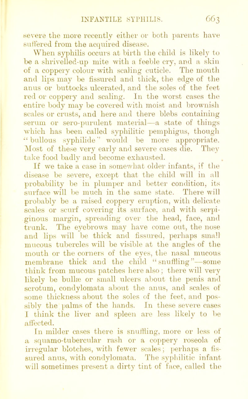 severe the more recently either or both parents have sntiered from the actjuired disease. When syphilis occurs at birth the child is likely to be a shrivelled-up mite with a feeble cry, and a skin of a coppeiy colour with scaling cuticle. The mouth and lips may be fissured and thick, the edge of the anus or buttocks ulcerated, and the .soles of the feet red or coppery and scaling. In the worst cases the entire body may be covered v.'ith moi.st and brownish scales or crusts, and here and there blebs containing serum or sero-purulent material—a state of things which has been called syphilitic pemphigus, though bullous syphilidewould be more appropriate. Most of these very early and severe cases die. They take food badly and become exhausted. If we take a case in somewhat oldei' infants, if tlie disease be severe, except that the child will in all probability be in plumper and bettei- condition, its sui'face will l)e much in the same state. Tlieie will proV)ably be a raised coppery eruption, w'ith delicate scales or scurf covering its surface, and with .serpi- ginous margin, spreading over the head, face, and ti unk. The eyebrows may have come out, the nose and lips will be thick and fissured, perhaps small mucous tubercles will be visible at the angles of the mouth or the corners of the eyes, the nasal mucous membrane thick and the child “snuffling”—some think from mucous patches here also ; there will very likely be bulhe or small ulcers about the penis and scrotum, condylomata about the anus, and scales of some thickness about the .soles of the feet, and jws- sibly the jialms of the hands. In the.se severe cases I think the liver and spleen are less likel}' to be afiected. In milder cases thei'e is snuffling, more or less of a .squamo-tubercular rash or a co]>pery roseola of iri'Cgular blotches, with fewer scales; perhaps a fis- sured anus, with condylomata. The syphilitic infant will sometimes present a dirty tint of face, called the