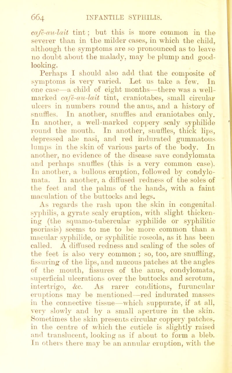 mje-au-lait tint; but this is more common in the severer than in the milder cases, in which the child, although the symptoms are so pronounced as to leave no doubt about the malady, may be plump and good- looldng. Perhaps I should also add that the composite of symptoms is very varied. Let us take a few. In one case—a child of eight months—there was a well- marked caje-au-lait tint, craniotabes, small circular ulcers in numbers round the anus, and a history of snulHes. In another, snuffles and craniotabes only. In anothei’, a well-marked cop[)ery scaly syphilide round the mouth. In anotlier, snuffles, thick li^js, depressed ahe nasi, and I'ed indurated gummatous lumps in the skin of various parts of the bod}\ In another, no evidence of the disease save condylomata and perhaps snuffles (this is a very common case). In another, a bullous eruption, followed by condylo- mata. In another, a diffused redness of the soles of tlie feet and the palms of the hands, with a faint maculation of the buttocks and legs. As I'egards the I'ash upon the skin in congenital syphilis, a gyrate scaly eruption, with slight thicken- ing (the squamo-tubercular syphilide or syphilitic- psoriasis) seems to me to be more common than a macular syphilide, or sy[)hilitic roseola, as it has been called. A diffused redne.ss and scaling of the .soles of the feet is also very common ; so, too, are snuffling, fissuring of the lips, and mucous patches at the angles of the mouth, fissures of the anus, condylomata, superficial ulcerations over the buttocks and scrotum, intertrigo, &c. As rarer conditions, furuncular eruptions may be mentioned—red indurated masses in the connective tissue—whicli suppurate, if at all, vei-y slowly and by a small aperture in the skin. Sometimes the skin presents circular cnppeiy patches, in the centre of which the cuticle is slightly raised and translucent, looking as if about to form a bleb. In others there may be a,n annular eruption, with the