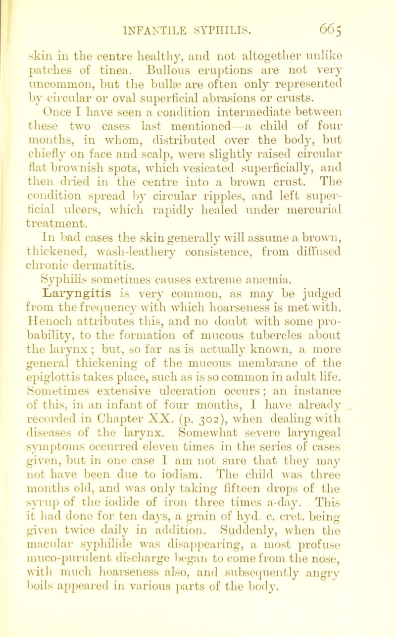 skin in the centre healthy, and not altogether nnlike patches of tinea. Bullous eruptions are not very uncommon, but the bulhe are often only represented by circular or oval superficial abrasions or crusts. t)nce I have seen a condition intermediate between these two cases last mentioned—a child of four months, in whom, distributed over the body, but chiefly on face and scalp, were slightly raised circular flat brownish spots, which vesicated superficially, and then dried in the centre into a brown crust. The condition spread l)y cii'cular ripples, and left super- ficial ulcers, which rapidly healed under mercurial treatment. In bad cases the skin generally will assume a brown, thickened, washdeathery consistence, from difi’used chronic dermatitis. Syphilis sometimes causes extreme anaemia. Laryngitis is very common, as may be judged from the fre(|uency with which hoarseness is met with. Henoch attributes this, and no doubt with some pro- bability, to the formation of mucous tubercles about the larynx ; but, so far as is actually known, a moie general thickening of the mucous membrane of the epiglottis takes place, such as is so common in adult life. Sometimes extensive ulceration occurs; an instance of this, in an infant of four months, I have alread}' recorded in Chapter XX. (p. 302), when dealing with diseases of the larynx. Soniewhat severe laryngeal symptoms occurred eleven times in the series of cases given, but in one case 1 am not sure that they may not have been due to iodisru. 'Plie child was three months old, and was only taking fifteen drops of the syru[) of the iodide of iron three times a-day. This it had done for ten days, a grain of hyd. c. crct. being given twice daily in addition. Suddenly, when the macular .syphilide was di.s.a,p]>earing, a most profu.se muco-purulent discharge Ix-gan to come from the no.se, with much hoai'seness also, and subsc(|uently angry boils appeai'cd in various parts of the bod}’.