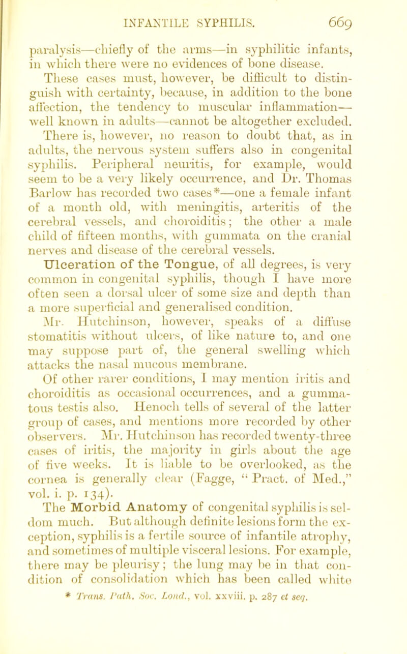 paralysis—chiefly of the arms—iii syphilitic infants, in which there were no evidences of bone disease. These cases must, however, be diflicnlt to distin- guish with certainty, because, in addition to the bone atiection, the tendency to muscular inflammation— well known in adidts—cannot be altogether e.xcluded. There is, however, no reason to doubt that, as in adults, the nervous .system sufters also in congenital syphilis. Periphei’al neuritis, for example, would seem to be a very likely occurrence, and l)r. Thomas Barlow has recorded two cases*—one a female infant of a month old, with meningitis, arteritis of the cerebral vessels, and choi’oiditis; the othei' a male child of fifteen months, with gummata on the cranial nerves and disease of the cerebi'al vessels. Ulceration of the Tongue, of all degrees, is very common in congenital syphilis, though 1 have moi'e often seen a dorsal ulcei' of some size and depth than a more supei’flcial and generalised condition. IMr. Hutchinson, howevei', speaks of a diffuse stomatitis without ulcei’s, of like nature to, and one may suppose part of, the general swelling which attacks the nasal mucous membrane. Of other rarer- conditions, 1 may mention ir itis atrd choroiditis as occasional occrrrrences, and a gumma- torrs testis also. Ilerroch tells of several of the latter- group of cases, arrd mentions more recorded l)y other- observers. Ml-. Hutchinson has recorded twenty-three cases of iritis, the majority in girls aborrt tlie age of five weeks. It is liable to be overlooked, as the cornea is generally clear- (Fagge, “Bract, of Med.,” vol. i. p. 134)- The Morbid Anatomy of congenital syphilis is sel- doirr mrrch. But although derinite lesions form the ex- ception, syphilis is a fertile .source of infantile atrojihy, and sometimes of multiple viscei-al lesions. F''or- example, there may be pleurisy; the lung may lie in that con- dition of consolidation which has been called white * Trans. Talk. Sor. Loud., vol. xxviii. p. 287 cl scq.