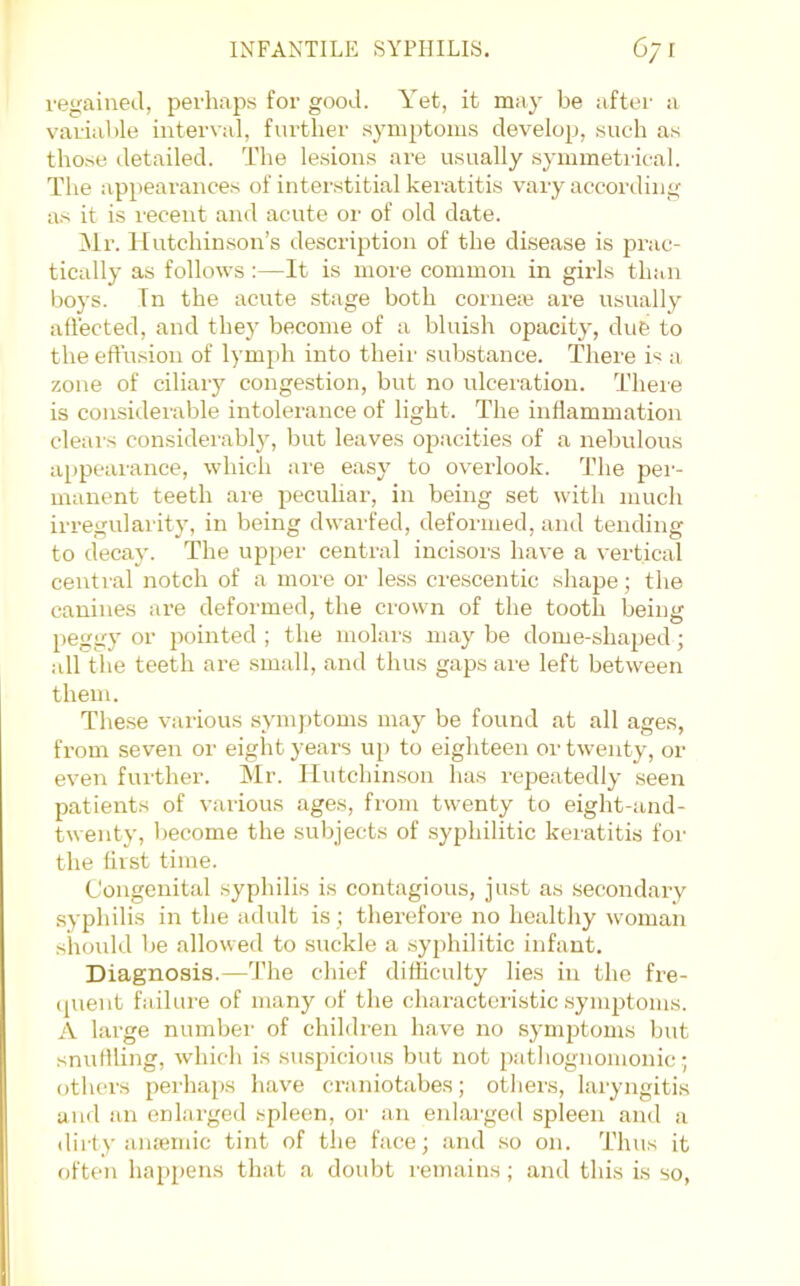 regained, perhaps for good. Yet, it may be aftei’ a variable interval, further symptoms develop, suc-h as those detailed. The lesions are usually symmetrical. The appearances of interstitial keratitis vary according as it is recent and acute or of old date. Ml’. Hutchinson’s description of the disease is prac- tically as follows :—It is more common in girls than boys. Tn the acute stage both corneie are usually affected, and they become of a bluish opacity, due to the effusion of lym})h into their substance. There is a zone of ciliary congestion, but no ulceration. There is consulerable intolerance of light. The inflammation clears considerably, but leaves oj^acities of a nebulous ai)pearance, which are easy to overlook. The per- manent teeth ai'e peculiar, in being set with much irregularity, in being dwarfed, deformed, and tending to decay. The upper central incisoi's have a vertical central notch of a more or less crescentic shape; the canines are deformed, the crown of the tooth being peggy or jiointed ; the molars may be dome-shaped; all the teeth are small, and thus gaps are left between them. The.se various symptoms may be found at all ages, from seven or eight years uj) to eighteen or twenty, or even further. Mr. Hutchinson has repeatedly seen patients of various ages, from twenty to eight-and- twenty, become the subjects of syphilitic keratitis for the first time. Congenital syphilis is contagious, just as secondary syphilis in the adult is ; therefore no healthy woman shmdd be allowed to suckle a syphilitic infant. Diagnosis.—The chief difficulty lies in the fre- (juent failure of many of the characteristic symptoms. A large number' of children have no symptoms but snuflling, which is suspicious but irot pathognomonic .; others perhaps have craniotabes; others, laryirgitis and an enlarged .spleen, oi' an enlai'ged spleen and a dirty aiuemic tint of the face; and .so on. Thus it often happens that a doubt remains; and this is so.