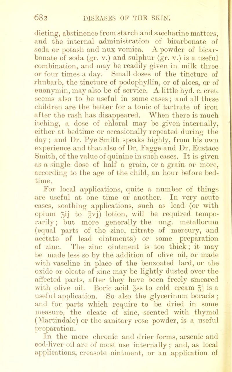 dieting, abstinence from starch and saccharine matters, and the internal administration of bicarbonate of •soda or potash and nux vomica. A powder of bicar- bonate of soda (gr. v.) and sulphur (gr. v.) is a useful combination, and may be readily given in milk three or four times a day. Small doses of the tincture of rhubarb, the tincture of podophyilin, or of aloes, or of euonymin, may also be of service. A little hyd. c. cret. seems also to l)e useful in some cases; and all these children are the better for a tonic of tartrate of iron after the rash has disappeared. When there is much itching, a dose of chloral may be given internally, either at bedtime or occasionally repeated during the day; and Dr. Pye Smith speaks highly, from his own experienc.e and that also of Dr. Fagge and Dr. Eustace Smith, of the value of ([uinine in such cases. It is given as a single dose of half a gi’ain, or a grain or more, according to the age of the child, an hour befoio bed- time. For local applications, quite a number of things are useful at one time or another. In very acute cases, soothing applications, such as lead (or with o[)ium 5ii .wj) lotion, will be required tempo- rarily ; but more generally the nng. metallornm (ecpial jiarts of the zinc, nitrate of mercury, and acetate of lead ointments) or some pi’eparation of zinc. The zinc ointment is too thick; it may be made le.ss so by the addition of olive oil, or made with va.seline in place of the benzoated lard, or the oxide 01' oleate of zinc may be lightly dusted over the allected parts, after they have been freely smeared with olive oil. Boric acid 5^^^ fo cold cream 3) is a useful application. So also the glycerinum boracis ; and for parts which requii’e to be dried in some measure, the oleate of zinc, .scented with thymol (Martindale) or the sanitary rose powder, is a u.seful jtreparation. In the more chronic and drier forms, arsenic and cod-liver oil are of most use internally ; and, as local applications, creasote ointment, or an application of