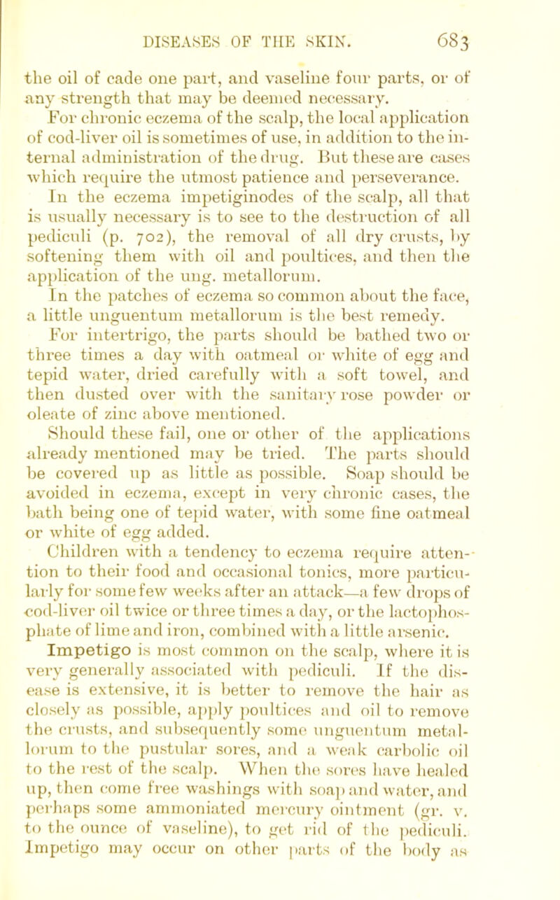 the oil of cade one part, and vaseline four parts, or of any strength that may be deemed nec^essary. For chronic eczema of the scalp, the local application of cod-liver oil is sometimes of use, in addition to the in- ternal administration of the drug. But these are cases which recpiire the utmost patience and perseverance. In the eczema impetiginodes of the scalp, all that i.s usually nece.ssary is to see to the destruction of all pediculi (p. 702), the removal of all dry crusts, by softening them with oil and poultices, and then the appUcation of the uiig. metallorum. In the patches of eczema so common about the face, a little ungueutum metallorum is the be.st remedy. For intertrigo, the parts should be bathed two or three times a day with oatmeal or white of egg and tepid water, dried carefully with a soft towel, and then du.sted over with the sanitaiy rose powder or oleate of zinc above mentioned. Should these fail, one or other of the a2iplications already mentioned may be tried. The jiarts should be covered up as little as possible. Soa|5 should be avoided in eczema, except in very chronic cases, the bath being one of te])id w^ater, with some fine oatmeal or white of egg added. Children with a tendency to eczema require atten-- tion to their food and occasional tonics, more 2)articu- lai ly for some few weeks after an attack—a few drops of cod-liver oil twice or three times a day, or the lactojjhos- phate of lime and iron, combined with a little ansenic. Impetigo is most common on the scalp, where it is very genei'ally associated with 2)ediculi. If the dis- ease is extensive, it is better to remove the hair as closely as possible, apply jjoultices and oil to remove the cru.sts, and subsequently some ungueutum metal- lorum to the pu.stular sores, and a weak carl)olic oil to the i’e.st of the scalp. When the .sores have healed up, then come free washings with soap and water, and perhaps some ammoniated mercury ointment (gr. v. to the ounce of vaseline), to get rid of the pediculi. Impetigo may occur on other |i.arts of the body as